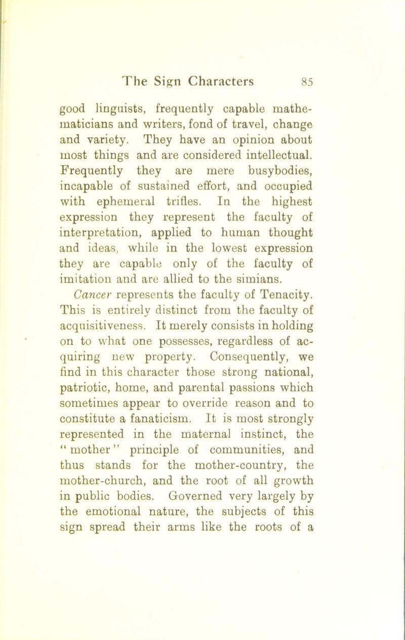 good linguists, frequently capable mathe- maticians and writers, fond of travel, change and variety. They have an opinion about most things and are considered intellectual. Frequently they are mere busybodies, incapable of sustained effort, and occupied with ephemeral trifles. In the highest expression they represent the faculty of interpretation, applied to human thought and ideas, while in the lowest expression they are capable only of the faculty of imitation and are allied to the simians. Cancer represents the faculty of Tenacity. This is entirely distinct from the faculty of acquisitiveness. It merely consists in holding on to what one possesses, regardless of ac- quiring new property. Consequently, we find in this character those strong national, patriotic, home, and parental passions which sometimes appear to override reason and to constitute a fanaticism. It is most strongly represented in the maternal instinct, the “mother” principle of communities, and thus stands for the mother-country, the mother-church, and the root of all growth in public bodies. Governed very largely by the emotional nature, the subjects of this sign spread their arms like the roots of a