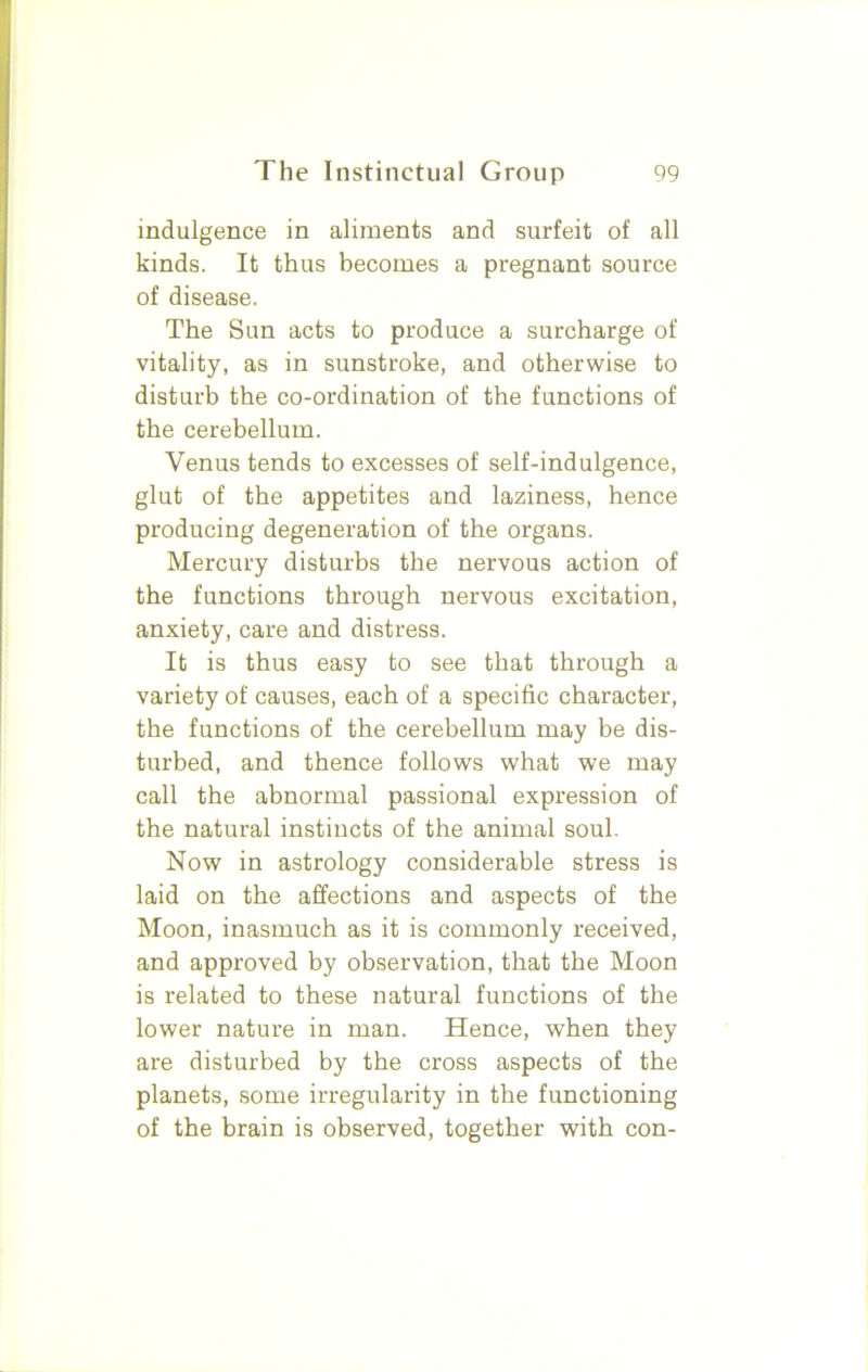 indulgence in aliments and surfeit of all kinds. It thus becomes a pregnant source of disease. The Sun acts to produce a surcharge of vitality, as in sunstroke, and otherwise to disturb the co-ordination of the functions of the cerebellum. Venus tends to excesses of self-indulgence, glut of the appetites and laziness, hence producing degeneration of the organs. Mercury disturbs the nervous action of the functions through nervous excitation, anxiety, care and distress. It is thus easy to see that through a variety of causes, each of a specific character, the functions of the cerebellum may be dis- turbed, and thence follows what we may call the abnormal passional expression of the natural instincts of the animal soul. Now in astrology considerable stress is laid on the affections and aspects of the Moon, inasmuch as it is commonly received, and approved by observation, that the Moon is related to these natural functions of the lower nature in man. Hence, when they are disturbed by the cross aspects of the planets, some irregularity in the functioning of the brain is observed, together with con-