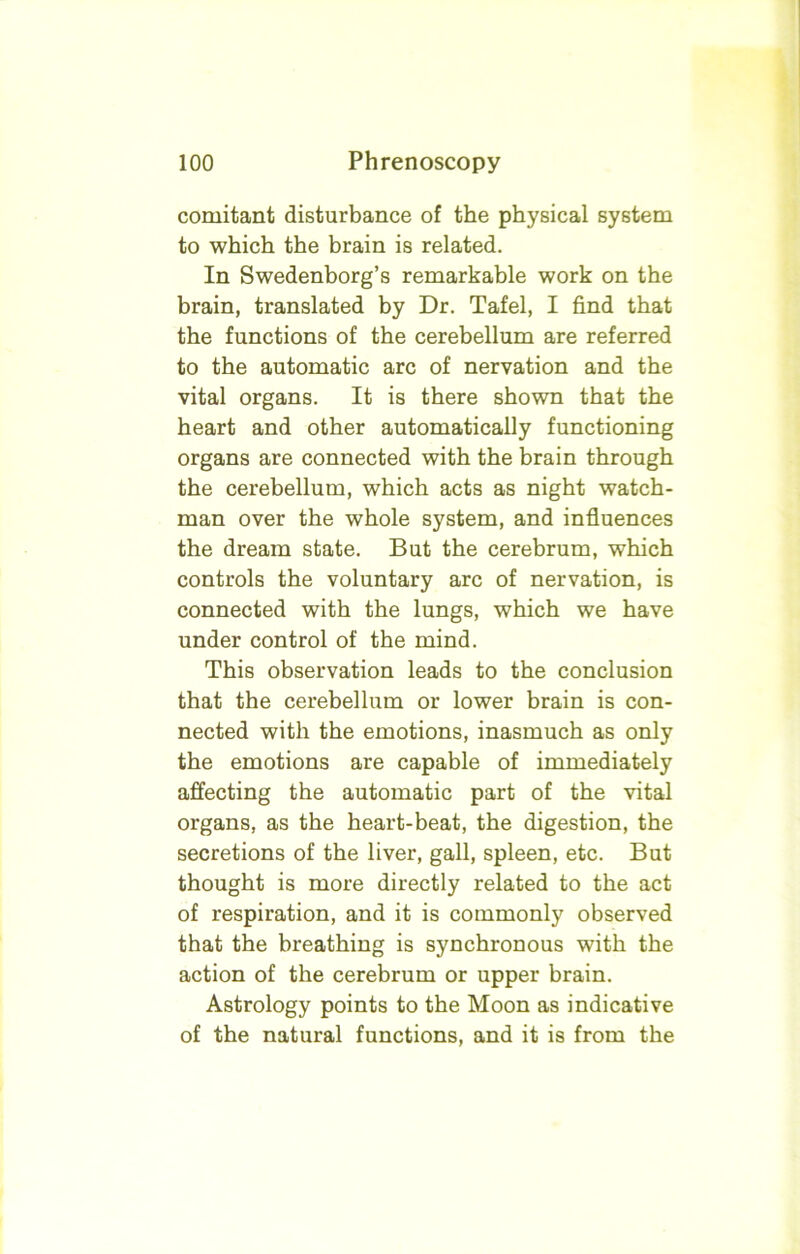 comitant disturbance of the physical system to which the brain is related. In Swedenborg’s remarkable work on the brain, translated by Dr. Tafel, I find that the functions of the cerebellum are referred to the automatic arc of nervation and the vital organs. It is there shown that the heart and other automatically functioning organs are connected with the brain through the cerebellum, which acts as night watch- man over the whole system, and influences the dream state. But the cerebrum, which controls the voluntary arc of nervation, is connected with the lungs, which we have under control of the mind. This observation leads to the conclusion that the cerebellum or lower brain is con- nected with the emotions, inasmuch as only the emotions are capable of immediately affecting the automatic part of the vital organs, as the heart-beat, the digestion, the secretions of the liver, gall, spleen, etc. But thought is more directly related to the act of respiration, and it is commonly observed that the breathing is synchronous with the action of the cerebrum or upper brain. Astrology points to the Moon as indicative of the natural functions, and it is from the