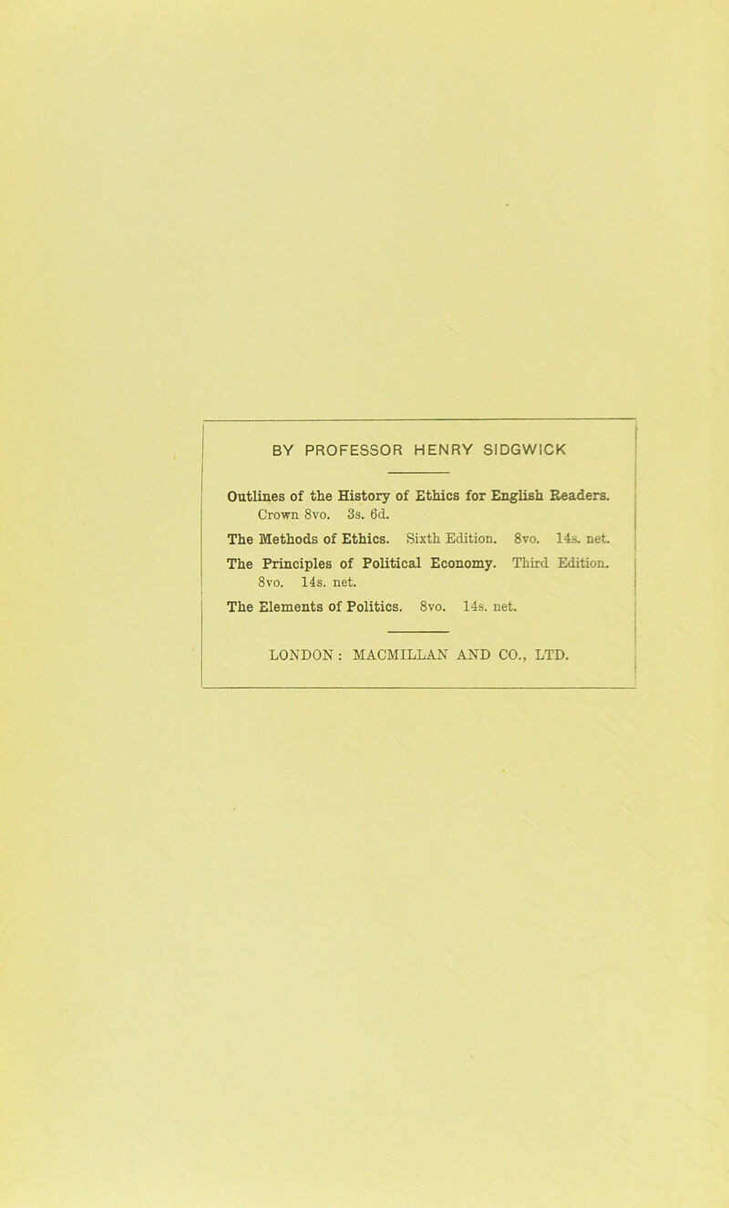 BY PROFESSOR HENRY SIDGWICK Outlines of the History of Ethics for English Headers. Crown 8vo. 3s. 6d. The Methods of Ethics. Sixth Edition. 8vo. 14s. net. The Principles of Political Economy. Third Edition. 8vo. 14s. net. The Elements of Politics. 8vo. 14s. net. LONDON : MACMILLAN AND CO., LTD.