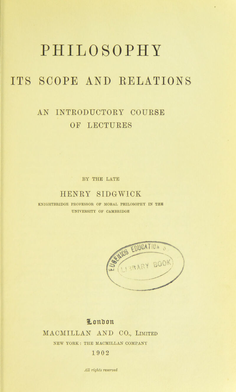 ITS SCOPE AND DELATIONS AN INTRODUCTORY COURSE OF LECTURES BY THE LATE HENRY SIDGWICK KKIGHTBRIDGE PROFESSOR OF MORAL PHILOSOPHY IN THE UNIVERSITY OF CAMBRIDGE ILontJon MACMILLAN AND CO, Limited NEW YORK: THE MACMILLAN COMPANY 1902 AU rights reserved