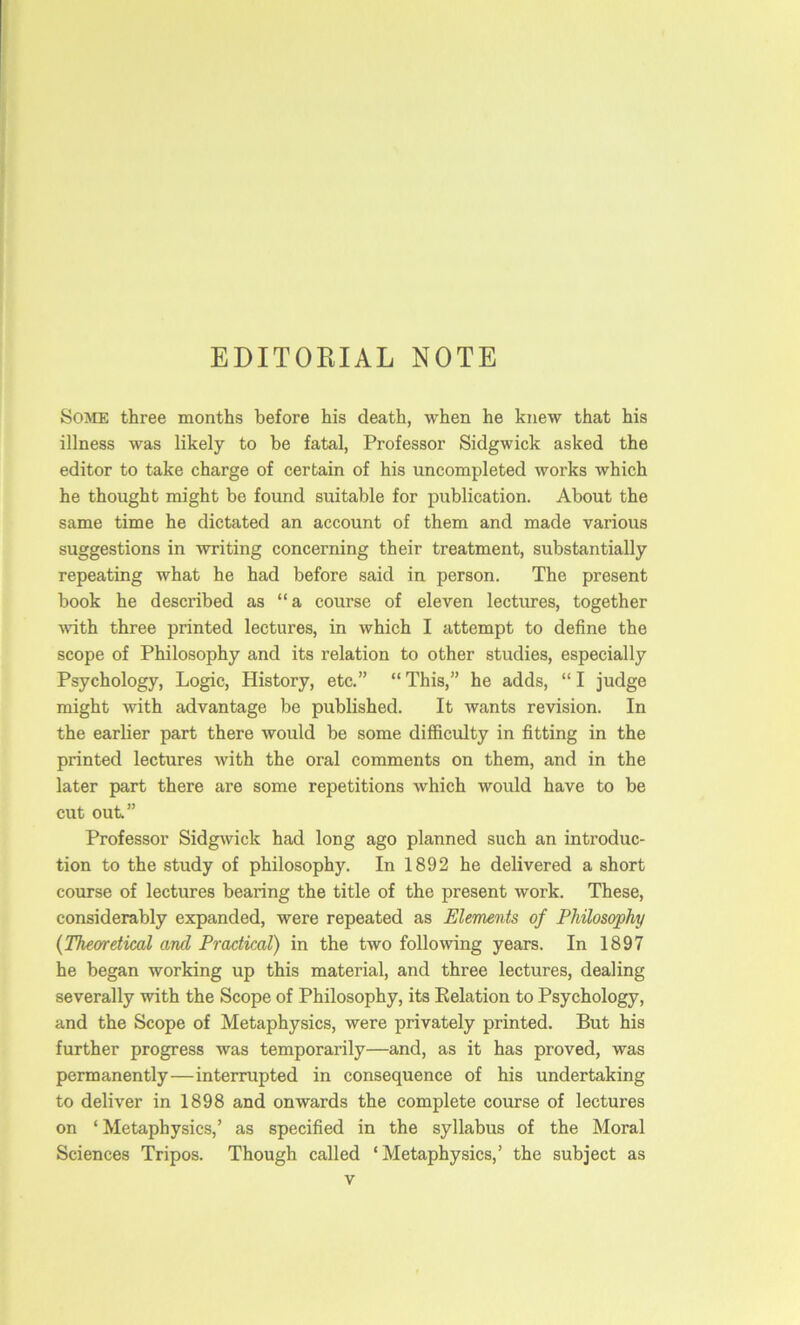 EDITORIAL NOTE Some three months before his death, when he knew that his illness was likely to he fatal, Professor Sidgwick asked the editor to take charge of certain of his uncompleted works which he thought might be found suitable for publication. About the same time he dictated an account of them and made various suggestions in writing concerning their treatment, substantially repeating what he had before said in person. The present book he described as “a course of eleven lectures, together ■ndth three printed lectures, in which I attempt to define the scope of Philosophy and its relation to other studies, especially Psychology, Logic, History, etc.” “ This,” he adds, “ I judge might -with advantage be published. It wants revision. In the earlier part there would be some difficulty in fitting in the printed lectures with the oral comments on them, and in the later part there are some repetitions which would have to be cut out” Professor SidgAvick had long ago planned such an introduc- tion to the study of philosophy. In 1892 he delivered a short course of lectures bearing the title of the present work. These, considerably expanded, were repeated as Elements of Philosophy {Theoretical and Practical) in the two following years. In 1897 he began working up this material, and three lectures, dealing severally with the Scope of Philosophy, its Eelation to Psychology, and the Scope of Metaphysics, were privately printed. But his further progress was temporarily—and, as it has proved, was permanently—interrupted in consequence of his undertaking to deliver in 1898 and onwards the complete course of lectures on ‘ Metaphysics,’ as specified in the syllabus of the Moral Sciences Tripos. Though called ‘ Metaphysics,’ the subject as