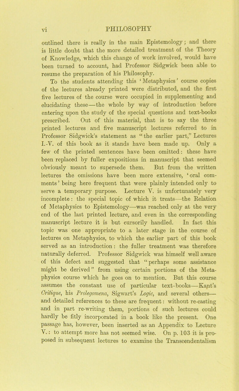 outlined there is really in the main Epistemology; and there is little doubt that the more detailed treatment of the Theory of Knowledge, which this change of work involved, would have been turned to account, had Professor Sidgwick been able to resume the preparation of his Philosophy. To the students attending this ‘Metaphysics’ course copies of the lectures already printed were distributed, and the first five lectures of the course were occupied in supplementing and elucidating these—the whole by way of introduction before entering upon the study of the special questions and text-books prescribed. Out of this material, that is to say the three printed lectures and five manuscript lectures referred to in Professor Sidgwick’s statement as “the earlier j)art,” Lectures I.-V. of this book as it stands have been made up. Only a few of the printed sentences have been omitted: these have been replaced by fuller expositions in manuscript that seemed obviously meant to supersede them. But from the written lectures the omissions have been more extensive, ‘ oral com- ments ’ being here frequent that were plainly intended only to serve a temporary purpose. Lecture V. is unfortunately very incomplete: the special topic of which it treats—the Eelation of Metaphysics to Epistemology—was reached only at the very end of the last printed lecture, and even in the corresponding manuscript lecture it is but cursorily handled. In fact this topic was one appropriate to a later stage in the comse of lectures on Metaphysics, to which the earlier part of this book served as an introduction; the fuller treatment was therefore naturally deferred. Professor Sidgwick was himself well aware of this defect and suggested that “perhaps some assistance might be derived” from using certain portions of the Meta- physics course which he goes on to mention. But this course assumes the constant use of particular text-books—Kant’s Critique, his Prolegomena, Sigivart’s Logic, and several others— and detailed references to these are frequent: without re-casting and in part re-writing them, portions of such lectures could hardly be fitly incorporated in a book like the present. One passage has, however, been inserted as an Appendix to Lecture V.: to attempt more has not seemed wise. On p. 103 it is pro- posed in subsequent lectures to examine the Transcendentalism