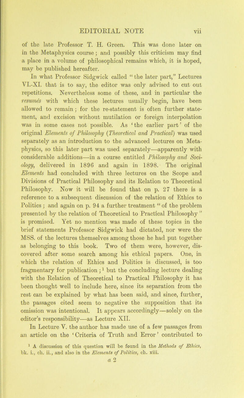 of the late Professor T. H. Green. This was done later on in the Metaphysics course; and possibly this criticism may find a place in a volume of philosophical remains which, it is hoped, may be published hereafter. In what Professor Sidgwick called “ the later part,” Lectures VI.-XI. that is to say, the editor was only advised to cut out repetitions. Nevertheless some of these, and in particular the restbm^s with which these lectures usually begin, have been allowed to remain; for the re-statement is often further state- ment, and excision without mutilation or foreign interpolation was in some cases not possible. As ‘ the earlier part ’ of the original Elements of Philosophy {Theoretical and Practical) was used separately as an introduction to the advanced lectures on Meta- physics, so this later part was used separately—apparently with considerable additions—in a course entitled Philosophy and Soci- ology, delivered in 1896 and again in 1898. The original Elements had concluded with three lectures on the Scope and Divisions of Practical Philosophy and its Relation to Theoretical Philosophy. Now it will be found that on p. 27 there is a reference to a subsequent discussion of the relation of Ethics to Politics ; and again on p. 94 a further treatment “ of the problem presented by the relation of Theoretical to Practical Philosophy ” is promised. Yet no mention was made of these topics in the brief statements Professor Sidgwick had dictated, nor were the MSS. of the lectures themselves among those he had put together as belonging to this book. Two of them were, however, dis- covered after some search among his ethical papers. One, in which the relation of Ethics and Politics is discussed, is too fragmentary for publication; ^ but the concluding lecture dealing with the Relation of Theoretical to Practical Philosophy it has been thought well to include here, since its separation from the rest can be explained by what has been said, and since, further, the passages cited seem to negative the supposition that its omission Avas intentional. It appears accordingly—solely on the editor’s responsibility—as Lecture XII. In Lecture V. the author has made use of a few passages from an article on the ‘ Criteria of Truth and Error ’ contributed to ^ A discussion of this question will be found in the Methods of Ethics, hk. i., ch. ii., and also in the Elements of Politics, ch. xiii.