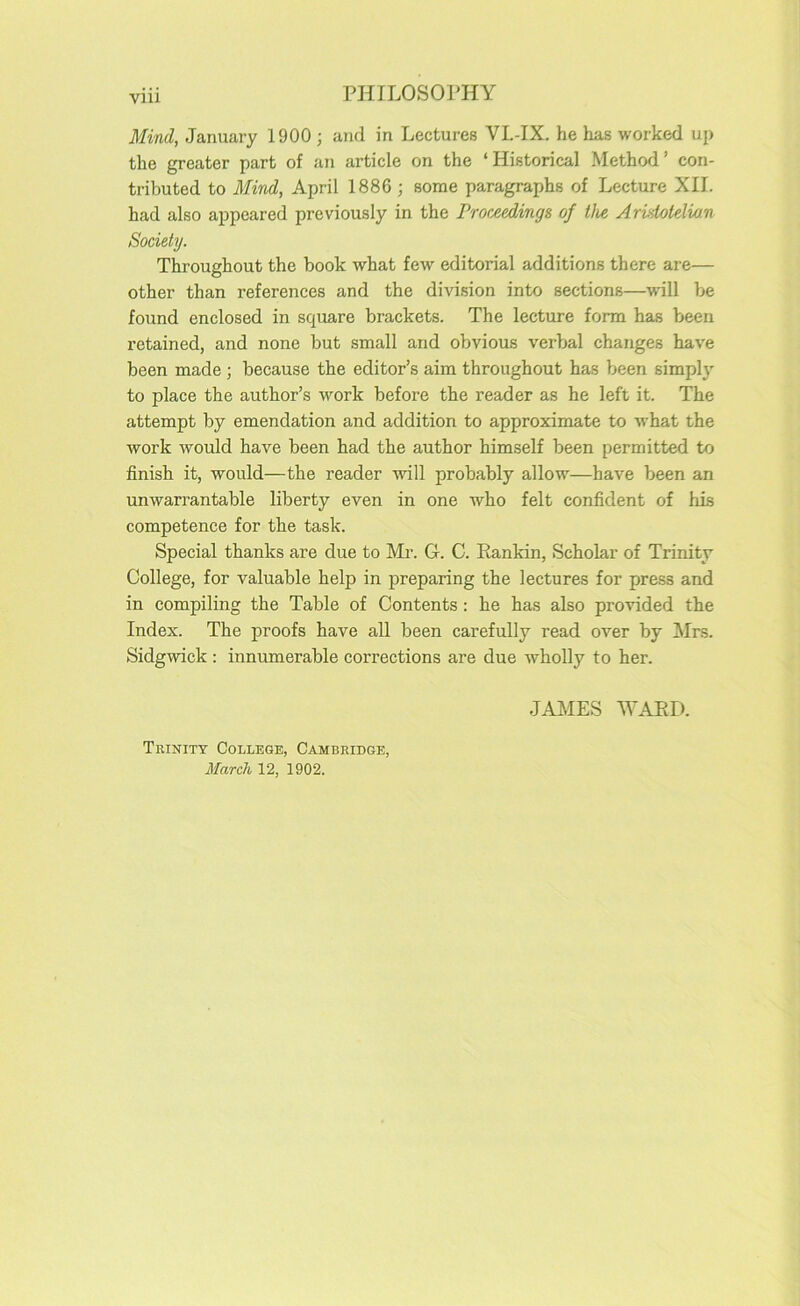 Mind, January 1900 ; and in Lectures VL-IX. he has worked up the greater part of an article on the ‘Historical Method’ con- tributed to Mind, April 1886 ; some paragraphs of Lecture XII. had also appeared previously in the Proceedings of the Aristotelian Society. Throughout the book what few editorial additions there are— other than references and the division into sections—wdll be found enclosed in square brackets. The lecture form has been retained, and none but small and obvious verbal changes have been made ; because the editor’s aim throughout has been simply to place the author’s work before the reader as he left it. The attempt by emendation and addition to approximate to what the work would have been had the author himself been permitted to finish it, would—the reader will probably allow—have been an unwarrantable liberty even in one Avho felt confident of his competence for the task. Special thanks are due to Mr. G. C. Rankin, Scholar of Trinity College, for valuable help in preparing the lectures for press and in compiling the Table of Contents : he has also provided the Index. The proofs have all been carefully read over by Mrs. Sidgwick : innumerable corrections are due wholly to her. Trinity College, Cambridge, JAMES ATARI).