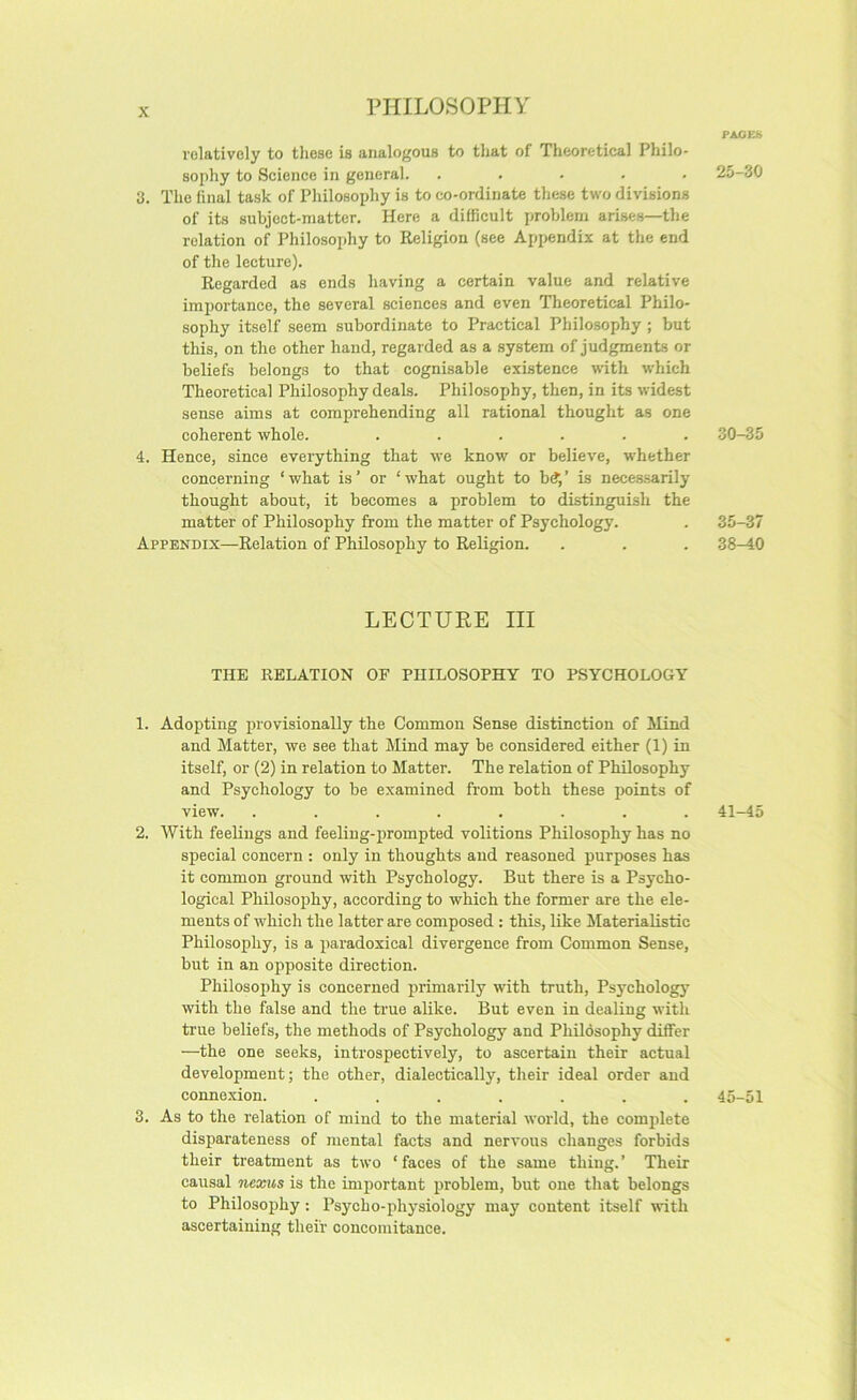PAGES relatively to these is analogous to that of Theoretical Philo- sophy to Science in general. ..... 3. The final task of Philosophy is to co-ordinate these two divisions of its subject-matter. Here a difficult problem arises—the relation of Philosophy to Religion (see Appendix at the end of the lecture). Regarded as ends having a certain value and relative importance, the several sciences and even Theoretical Philo- sophy itself seem subordinate to Practical Philosophy ; but this, on the other hand, regarded as a system of judgments or beliefs belongs to that cognisable existence with which Theoretical Philosophy deals. Philosophy, then, in its widest sense aims at comprehending all rational thought as one coherent whole. ...... 4. Hence, since everything that we know or believe, whether concerning ‘what is’ or ‘what ought to b(?,’ is necessarily thought about, it becomes a problem to distinguish the matter of Philosophy from the matter of Psychology. Appendix—Relation of Philosophy to Religion. LECTURE III THE RELATION OF PHILOSOPHY TO PSYCHOLOGY 1. Adopting provisionally the Common Sense distinction of Mind and Matter, we see that Mind may be considered either (1) in itself, or (2) in relation to Matter. The relation of Philosophy and Psychology to be examined from both these points of view. ........ 2. With feelings and feeling-jirompted volitions Philosophy has no special concern : only in thoughts and reasoned purposes has it common ground with Psychology. But there is a Psycho- logical Philosophy, according to which the former are the ele- ments of which the latter are composed : this, like Materialistic Philosophy, is a paradoxical divergence from Common Sense, but in an opposite direction. Philosophy is concerned primarily with truth. Psychology with the false and the true alike. But even in dealing with true beliefs, the methods of Psychology and PhUdsophy differ —the one seeks, introspectively, to ascertain their actual development; the other, dialectically, their ideal order and connexion. ....... 3. As to the relation of mind to the material world, the complete disparateness of mental facts and nervous changes forbids their treatment as two ‘ faces of the same thing. ’ Their causal nexus is the important problem, but one that belongs to Philosophy: Psycho-physiology may content itself with ascertaining their concomitance. 25-30 30-35 35-37 38-40 41-45 45-51