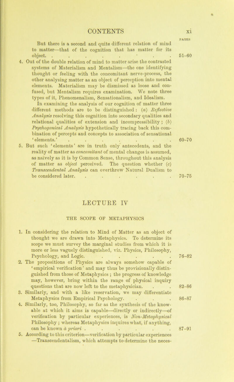 ft CONTENTS xi PAGES But there is a second and quite different relation of mind to matter—that of the cognition that has matter for its object. ..... ■ . . 51-60 4. Out of the double relation of mind to matter arise the contrasted systems of Materialism and Mentalism—the one identifying thought or feeling with the concomitant nerve-process, the other analysing matter as an object of perception into mental elements. Materialism may be dismissed as loose and con- fused, but Mentalism requires examination. We note three types of it. Phenomenalism, Sensationalism, and Idealism. In examining the analysis of our cognition of matter three different methods are to be distinguished: {a) Reflective Analysis resolving this cognition into secondary qualities and relational qualities of extension and incompressibility ; (b) Psychogonical Analysis hypothetically tracing back this com- bination of percepts and concepts to association of sensational ‘elements.’ ....... 60-70 5. But such ‘ elements ’ are in truth only antecedents, and the reality of matter as concomitant of mental changes is assumed, as naively as it is by Common Sense, throughout this analysis of matter as object perceived. The question whether (c) Transcendental Analysis can overthrow Natural Dualism to be considered later. ...... 70-75 LECTURE IV THE SCOPE OF METAPHYSICS 1. In considering the relation to Mind of Matter as an object of thought we are drawn into Metaphysics. To determine its scope we must survey the marginal studies from which it is more or less vaguely distinguished, viz. Physics, Philosophy, Psychology, and Logic. ..... 76-82 2. The propositions of Physics are always somehow capable of ‘ empirical verification ’ and may thus be provisionally distin- guished from those of Metaphysics ; the progress of knowledge may, however, bring within the range of physical inquiry questions that are now left to the metaphysician. . . 82-86 3. Similarly, and with a like reservation, we may differentiate Metaphysics from Empirical Psychology. . . . 86-87 4. Similarly, too. Philosophy, so far as the synthesis of the know- able at which it aims is capable—directly or indirectly—of verification by particular experiences, is Non-Metaphysical Philosophy ; whereas Metaphysics inquires what, if anything, can be known d priwi ...... 87-91 5. According to this criterion—verification by particular experiences —Transcendentalism, which attempts to determine the neces-