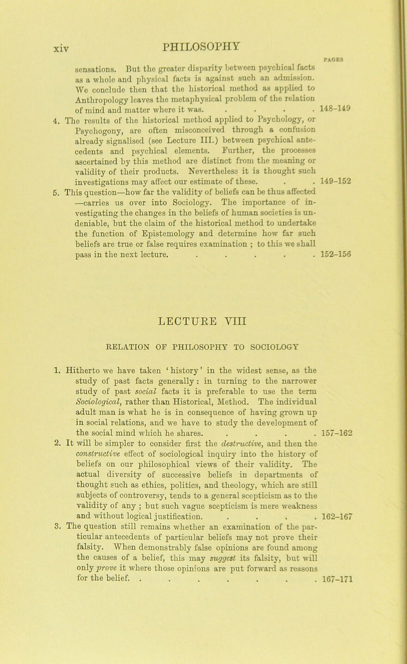 PAGES sensations. But tlie greater disparity between psyehical facts as a wliole and physical facts is against such an admission. Wo conclude then that the historical method as applied to Anthropology leaves the metaphysical problem of the relation of mind and matter where it was. .... 4. The results of the historical method applied to Psychology, or Psychogony, are often misconceived through a confusion already signalised (see Lecture III.) between psychical ante- cedents and psychical elements. Further, the processes ascertained by this method are distinct from the meaning or validity of their products. Nevertheless it is thought such investigations may affect our estimate of these. 5. This question—how far the validity of beliefs can be thus affected —carries us over into Sociology. The importance of in- vestigating the changes in the beliefs of human societies is un- deniable, but the claim of the historical method to undertake the function of Epistemology and determine how far such beliefs are true or false requires examination ; to this we shall pass in the next lecture. ..... LECTUEE VIII RELATION OF PHILOSOPHY TO SOCIOLOGY 1. Hitherto we have taken ‘ history ’ in the widest sense, as the study of past facts generally: in turning to the narrower study of past social facts it is preferable to use the term Sociological, rather than Historical, Method. The individual adult man is what he is in consequence of having grown up in social relations, and we have to study the development of the social mind which he shares. .... 2. It wUl be simpler to consider first the destructive, and then the constructive effect of sociological inquiry into the history of beliefs on our philosophical views of their validity. The actual diversity of successive beliefs in departments of thought such as ethics, politics, and theology, which are still subjects of controversy, tends to a general scepticism as to the validity of any ; but such vague scepticism is mere weakness and without logical justification. .... 3. The question still remains whether an examination of the par- ticular antecedents of particular beliefs may not prove their falsity. When demonstrably false opinions are found among the causes of a belief, this may suggest its falsity, but will only prove it where those opinions are put forward as reasons for the belief. ....... 148-149 149-152 152-156 157-162 162-167 167-171