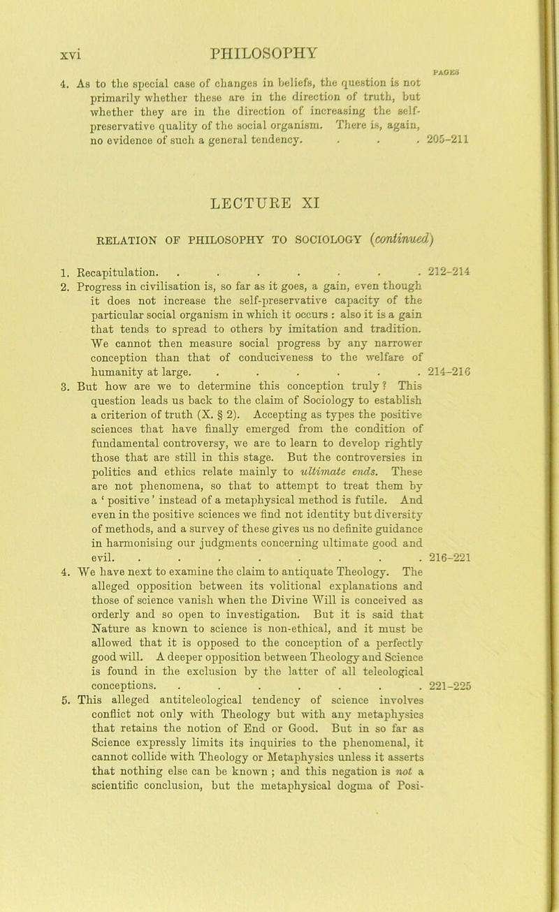 PAOK8 4. As to the special case of changes in beliefs, the question is not primarily whether these are in the direction of truth, but whether they are in the direction of increasing the self- preservative quality of the social organism. There is, again, no evidence of such a general tendency. . . . 205-211 LECTURE XI RELATION OF PHILOSOPHY TO SOCIOLOGY {coniinued) 1. Recapitulation. ....... 212-214 2. Progress in civilisation is, so far as it goes, a gain, even though it does not increase the self-preservative capacity of the particular social organism in which it occurs : also it is a gain that tends to spread to others by imitation and tradition. We cannot then measure social progress by any narrower conception than that of conduciveness to the welfare of humanity at large. ...... 214-216 3. But how are we to determine this conception truly ? This question leads us back to the claim of Sociology to establish a criterion of truth (X. § 2). Accepting as types the positive sciences that have finally emerged from the condition of fundamental controversy, we are to learn to develop rightly those that are still in this stage. But the controversies in politics and ethics relate mainly to ultimate ends. These are not phenomena, so that to attempt to treat them by a ‘ positive ’ instead of a metaphysical method is futile. And even in the positive sciences we find not identity but diversity of methods, and a survey of these gives us no definite guidance in harmonising our judgments concerning ultimate good and evil. ........ 216-221 4. We have next to examine the claim to antiquate Theology. The alleged opposition between its volitional explanations and those of science vanish when the Divine Will is conceived as orderly and so open to investigation. But it is said that Nature as known to science is non-ethical, and it must be allowed that it is opposed to the conception of a perfectly good will. A deeper opposition between Theology and Science is found in the exclusion by the latter of all teleological conceptions. ....... 221-225 5. This alleged antiteleological tendency of science involves conflict not only with Theology but with any metaphysics that retains the notion of End or Good. But in so far as Science expressly limits its inquiries to the phenomenal, it cannot collide with Theology or Metaphysics unless it asserts that nothing else can be known ; and this negation is not a scientific conclusion, but the metaphysical dogma of Posi-