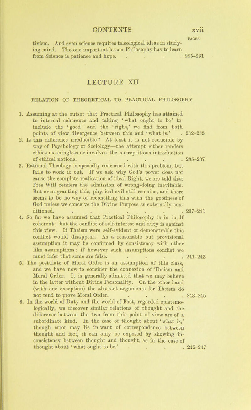 PACKS tivism. And even science requires teleological ideas in study- ing mind. The one important lesson Philosophy has to learn from Science is patience and hope. .... 225-231 LECTURE XII RELATION OF THEORETICAL TO PRACTICAL PHILOSOPHY 1. Assuming at the outset that Practical Philosophy has attained to internal coherence and taking ‘ what ought to be ’ to include the ‘ good ’ and the ‘ right, ’ we find from both points of view divergence between this and ‘what is.’ . 232-235 2. Is this difference irreducible ? At least it is not reducible by way of Psychology or Sociology—the attempt either renders ethics meaningless or involves the surreptitious introduction of ethical notions. ...... 235-237 3. Rational Theology is specially concerned with this problem, but fails to work it out. If we ask why God’s power does not cause the complete realisation of ideal Right, we are told that Free Will renders the admission of wrong-doing inevitable. But even granting this, physical evil still remains, and there seems to be no way of reconciling this with the goodness of God unless we conceive the Divine Purpose as externally con- ditioned. ....... 237-241 4. So far we have assumed that Practical Philosophy is in itself coherent; but the conflict of self-interest and duty is against this view. If Theism were self-evident or demonstrable this conflict would disappear. As a reasonable but provisional assumption it may be confirmed by consistency with other like assumptions: if however such assumptions conflict we must infer that some are false. .... 241-243 5. The postulate of Moral Order is an assumption of this class, and we have now to consider the connexion of Theism and Moral Order. It is generally admitted that we may believe in the latter without Divine Personality. On the other hand (with one exception) the abstract arguments for Theism do not tend to prove Moral Order. .... 243-245 6. In the world of Duty and the world of Fact, regarded epistemo- logically, we discover similar relations of thought and the difference between the two from this point of view are of a subordinate kind. In the case of thought about ‘what is,’ though error may lie in want of correspondence between thought and fact, it can only be exposed by showing in- consistency between thought and thought, as in the case of thought about ‘ what ought to be.’ .... 245-247