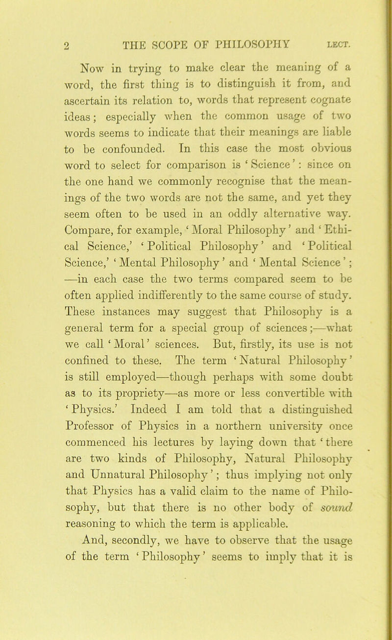 Now in trying to make clear the meaning of a word, the first thing is to distinguish it from, and ascertain its relation to, words that represent cognate ideas; especially when the common usage of two words seems to indicate that their meanings are liable to be confounded. In this case the most obvious word to select for comparison is ‘ Science ’: since on the one hand we commonly recognise that the mean- ings of the two words are not the same, and yet they seem often to be used in an oddly alternative way. Compare, for example, ‘ Moral Philosophy ’ and ‘ Ethi- cal Science,’ ‘ Political Philosophy ’ and ‘ Political Science,’ ‘ Mental Philosophy ’ and ‘ Mental Science ’; —in each case the two terms compared seem to be often applied indifferently to the same course of study. These instances may suggest that Philosophy is a general term for a special group of sciences;—what we call ‘ Moral ’ sciences. But, firstly, its use is not confined to these. The term ‘Natural Philosophy’ is still employed—though perhaps with some doubt as to its propriety—as more or less convertible with ‘ Physics.’ Indeed I am told that a distinguished Professor of Physics in a northern university once commenced his lectures by laying down that ‘ there are two kinds of Philosophy, Natural Philosophy and Unnatural Philosophy ’; thus implying not only that Physics has a valid claim to the name of Philo- sophy, but that there is no other body of sound reasoning to which the term is applicable. And, secondly, we have to observe that the usage of the term ‘ Philosophy ’ seems to imply that it is