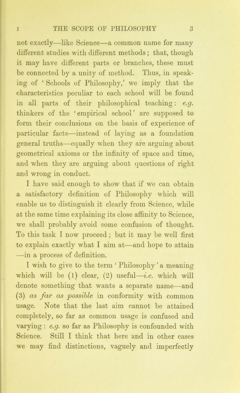 not exactly—like Science—a common name for many different studies with different methods; that, though it may have different parts or branches, these must be connected by a unity of method. Thus, in speak- ing of ‘ Schools of Philosophy,’ we imply that the characteristics peculiar to each school will be found in all parts of their philosophical teaching: e.g. thinkers of the ‘empirical school’ are supposed to form their conclusions on the basis of experience of particular facts—instead of laying as a foundation general truths—equally when they are arguing about geometrical axioms or the infinity of space and time, and when they are arguing about questions of right and wrong in conduct. I have said enough to show that if we can obtain a satisfactory definition of Philosophy which will enable us to distinguish it clearly from Science, while at the same time explaining its close affinity to Science, we shall probably avoid some confusion of thought. To this task I now proceed; but it may be well first to explain exactly what I aim at—and hope to attain —in a process of definition. I wish to give to the term ‘ Philosophy ’ a meaning which will be (l) clear, (2) useful—i.e. which will denote something that wants a separate name—and (3) as far as possible in conformity with common usage. Note that the last aim cannot be attained completely, so far as common usage is confused and varying : e.g. so far as Philosophy is confounded with Science. Still I think that here and in other cases we may find distinctions, vaguely and imperfectly