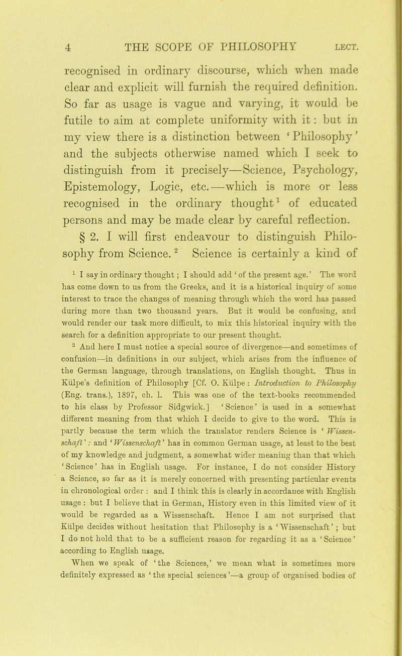 recognised in ordinary discourse, which when made clear and explicit will furnish the required definition. So far as usage is vague and varying, it would be futile to aim at complete uniformity with it: but in my view there is a distinction between ‘ Philosophy ’ and the subjects otherwise named which I seek to distinguish from it precisely—Science, Psychology, Epistemology, Logic, etc.—which is more or less recognised in the ordinary thought ^ of educated persons and may be made clear by careful reflection. § 2. I will first endeavour to distinguish Philo- sophy from Science. ^ Science is certainly a kind of 1 I say in ordinary thought; I should add ‘ of the present age.’ The word has come down to us from the Greeks, and it is a historical inquiry of some interest to trace the changes of meaning through which the word has passed during more than two thousand years. But it would be confusing, and would render our task more difficult, to mix this historical inquiry with the search for a definition appropriate to our present thought. ® And here I must notice a special source of divergence—and sometimes of confusion—in definitions in our subject, which arises from the influence of the German language, through translations, on English thought. Thus in Kiilpe’s definition of Philosophy [Of. 0. Kiilpe: IiUrodAiction to Philosophy (Eng. trans.), 1897, ch. 1. This was one of the text-books recommended to his class by Professor Sidgwick. ] ‘ Science ’ is used in a somewhat different meaning from that which I decide to give to the word. This is partly because the term which the translator renders Science is ‘ Wissen- schafl ’: and ‘ Wissenschafi ’ has in common German usage, at least to the best of my knowledge and judgment, a somewhat wider meaning than that which ‘Science’ has in English usage. For instance, I do not consider History a Science, so far as it is merely concerned with presenting particular events in chronological order : and I think this is clearly in accordance with English usage : but I believe that in German, History even in this limited view of it would be regarded as a Wissenschaft. Hence I am not surprised that Kiilpe decides without hesitation that Philosophy is a ‘ Wissenschaft ’; but I do not hold that to be a sufficient reason for regarding it as a ‘ Science ’ according to English usage. When we speak of ‘ the Sciences, ’ we mean what is sometimes more definitely expressed as ‘ the special sciences ’—a group of organised bodies of