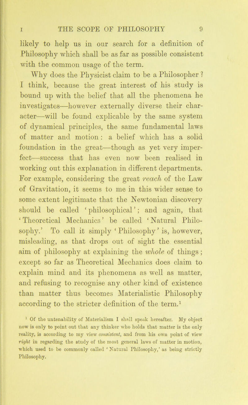 likely to help us in our search for a definition of Philosophy which shall be as far as possible consistent with the common usage of the term. Why does the Physicist claim to be a Philosopher ? I think, because the great interest of his study is bound up with the belief that all the phenomena he investigates—however externally diverse their char- acter—will be found explicable by the same system of dynamical principles, the same fundamental laws of matter and motion : a belief which has a solid foundation in the great—though as yet very imper- fect—success that has even now been realised in working out this explanation in different departments. For example, considering the great reach of the Law of Gravitation, it seems to me in this wider sense to some extent legitimate that the Newtonian discovery should be called ‘ philosophical ’; and again, that ‘ Theoretical Mechanics ’ be called ‘ Natural Philo- sophy.’ To call it simply ‘Philosophy’ is, however, misleading, as that drops out of sight the essential aim of philosophy at explaining the whole of things; except so far as Theoretical Mechanics does claim to explain mind and its phenomena as well as matter, and refusing to recognise any other kind of existence than matter thus becomes Materialistic Philosophy according to the stricter definition of the term.^ ' Of the untenability of Materialism I shall speak hereafter. My object now is only to point out that any thinker who holds that matter is the only reality, is according to my view consistent, and from his own point of view right in regarding the study of the most general laws of matter in motion, which used to be commonly called ‘Natural Philosophy,’ as being strictly Philosophy.