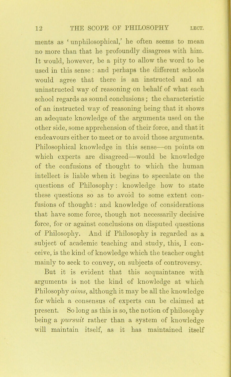 ments as ‘ unphilosophical,’ he often seems to mean no more than that he profoundly disagrees with him. It would, however, be a pity to allow the word to be used in this sense : and perhaps the different schools would affree that there is an instructed and an O uninstructed way of reasoning on behalf of what each school regards as sound conclusions; the characteristic of an instructed way of reasoning being that it shows an adequate knowledge of the arguments used on the other side, some apprehension of their force, and that it endeavours either to meet or to avoid those arguments. Philosophical knowledge in this sense—on points on which experts are disagreed—would be knowledge of the confusions of thought to which the human intellect is liable when it begins to speculate on the questions of Philosophy: knowledge how to state these questions so as to avoid to some extent con- fusions of thought: and knowledge of considerations that have some force, though not necessarily decisive force, for or against conclusions on disputed questions of Philosophy. And if Philosophy is regarded as a subject of academic teaching and study, this, I con- ceive, is the kind of knowledge which the teacher ought mainly to seek to convey, on subjects of controversy. But it is evident that this acquaintance vdth arguments is not the kind of knowledge at which Philosophy aims, although it may be all the knowledge for which a consensus of experts can be claimed at present. So long as this is so, the notion of philosophy being a pursuit rather than a system of knowledge will maintain itself, as it has maintained itself