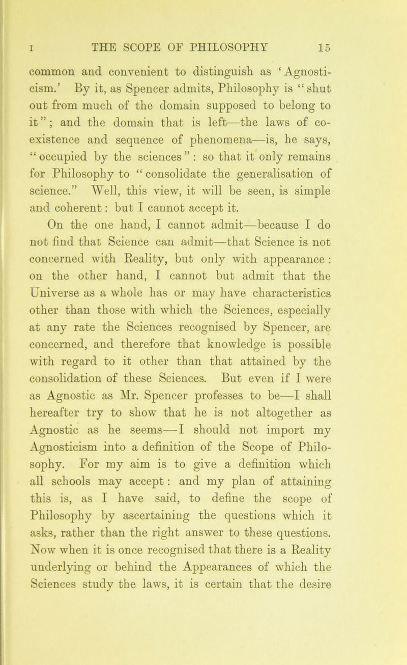 common and convenient to distinguish as ‘Agnosti- cism.’ By it, as Spencer admits, Philosophy is “shut out from much of the domain supposed to belong to it ”; and the domain that is left—the laws of co- existence and sequence of phenomena—is, he says, “ occupied by the sciences ” : so that it only remains for Philosophy to “ consolidate the generalisation of science.” Well, this view, it will be seen, is simple and coherent: but I cannot accept it. On the one hand, I cannot admit—because I do not find that Science can admit—that Science is not concerned with Eeality, but only with appearance : on the other hand, I cannot but admit that the Universe as a whole has or may have characteristics other than those with which the Sciences, especially at any rate the Sciences recognised by Spencer, are concerned, and therefore that knowledge is possible with regard to it other than that attained by the consolidation of these Sciences. But even if I were as Agnostic as Mr. Spencer professes to be—I shall hereafter try to show that he is not altogether as Agnostic as he seems—I should not import my Agnosticism into a definition of the Scope of Philo- sophy. For my aim is to give a definition which all schools may accept: and my plan of attaining this is, as I have said, to define the scope of Philosophy by ascertaining the questions which it asks, rather than the right answer to these questions. Now when it is once recognised that there is a Reality underlying or behind the Appearances of which the Sciences study the laws, it is certain that the desire