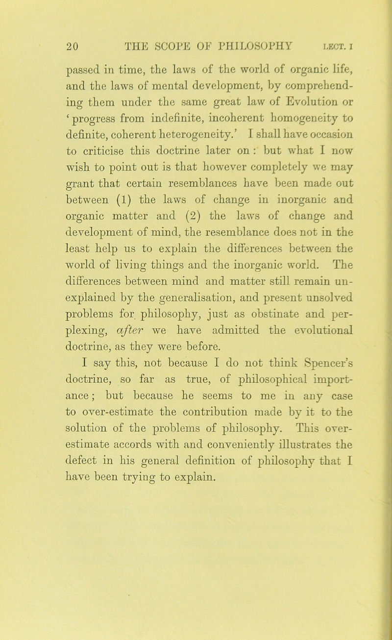 passed in time, the laws of the world of organic life, and the laws of mental development, by comprehend- ing them under the same great law of Evolution or ‘ progress from indefinite, incoherent homogeneity to definite, coherent heterogeneity,’ I shall have occasion to criticise this doctrine later on : but what I now wish to point out is that however completely we may grant that certain resemblances have been made out between (l) the laws of change in inorganic and organic matter and (2) the laws of change and development of mind, the resemblance does not in the least help us to explain the difierences between the world of living things and the inorganic world. The differences between mind and matter still remain un- explained by the generalisation, and present unsolved problems for philosophy, just as obstinate and per- plexing, after we have admitted the evolutional doctrine, as they were before. I say this, not because I do not think Spencer’s doctrine, so far as true, of philosophical import- ance ; but because he seems to me in any case to over-estimate the contribution made by it to the solution of the problems of philosophy. This over- estimate accords with and conveniently illustrates the defect in his general definition of philosophy that I have been trying to explain.