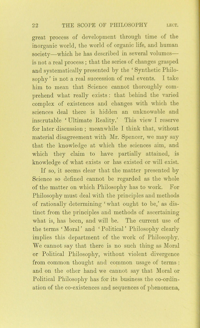 great process of development through time of the inorganic world, the world of organic life, and human society—which he has described in several volumes— is not a real process ; that the series of changes grasped and systematically presented by the ‘ Synthetic Philo- sophy ’ is not a real succession of real events, I take him to mean that Science cannot thoroughly com- prehend what really exists : that behind the varied complex of existences and changes with which the sciences deal there is hidden an unknowable and inscrutable ‘ Ultimate Reality.’ This view I reserv^e for later discussion ; meanwhile I think that, without material disagreement with Mr, Spencer, we may say that the knowledge at which the sciences aim, and which they claim to have partially attained, is knowledge of what exists or has existed or will exist. If so, it seems clear that the matter presented by Science so defined cannot be regarded as the whole of the matter on which Philosophy has to work. For Philosophy must deal with the principles and methods of rationally determining ‘ what ought to be,’ as dis- tinct from the principles and methods of ascertaining what is, has been, and will be. The current use of the terms ‘ Moral ’ and ‘ Political ’ Philosophy clearly implies this department of the work of Philosophy. We cannot say that there is no such thing as Moral or Political Philosophy, without violent divergence from common thought and common usage of terms : and on the other hand we cannot say that Moral or Political Philosophy has for its business the co-ordin- ation of the co-existences and sequences of phenomena.