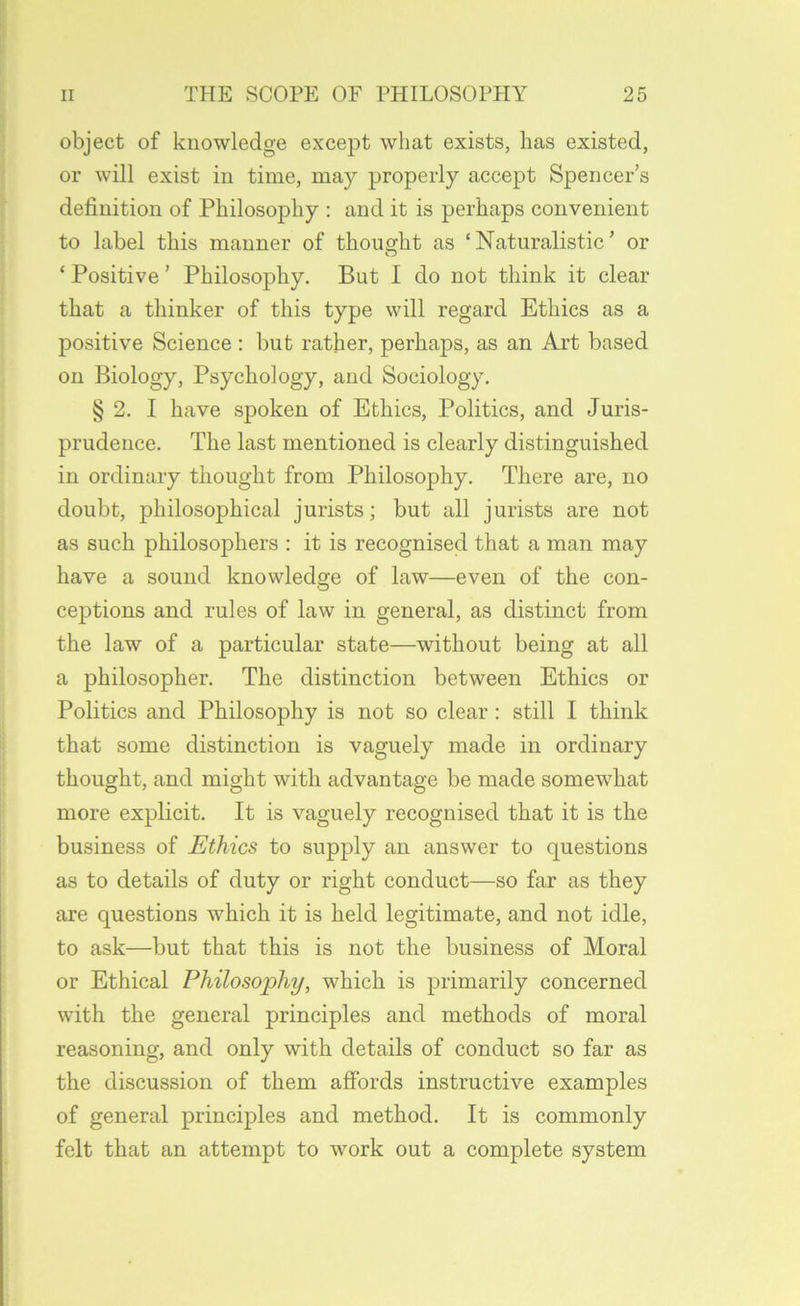 object of knowledge except what exists, has existed, or will exist in time, may properly accept Spencer’s definition of Philosophy : and it is perhaps convenient to label this manner of thought as ‘Naturalistic’ or O ‘ Positive ’ Philosophy. But I do not think it clear that a thinker of this type will regard Ethics as a positive Science : but rather, perhaps, as an Art based on Biology, Psychology, and Sociology. § 2. I have spoken of Ethics, Politics, and Juris- prudence. The last mentioned is clearly distinguished in ordinary thought from Philosophy. There are, no doubt, philosophical jurists; but all jurists are not as such philosophers ; it is recognised that a man may have a sound knowledge of law—even of the con- ceptions and rules of law in general, as distinct from the law of a particular state—without being at all a philosopher. The distinction between Ethics or Politics and Philosophy is not so clear : still I think that some distinction is vaguely made in ordinary thought, and might with advantage be made somewhat more explicit. It is vaguely recognised that it is the business of Ethics to supply an answer to questions as to details of duty or right conduct—so far as they are questions which it is held legitimate, and not idle, to ask—but that this is not the business of Moral or Ethical Philosophy, which is primarily concerned with the general principles and methods of moral reasoning, and only with details of conduct so far as the discussion of them affords instructive examples of general principles and method. It is commonly felt that an attempt to work out a complete system