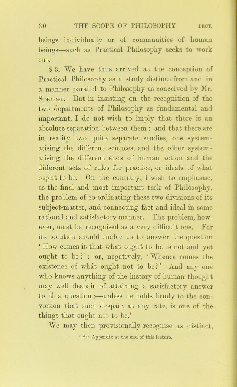beings individually or of communities of human beings—such as Practical Philosophy seeks to work out. § 3. We have thus arrived at the conception of Practical Philosophy as a study distinct from and in a manner parallel to Philosophy as conceived by Mr. Spencer. But in insisting on the recognition of the two departments of Philosophy as fundamental and important, I do not wish to imply that there is an absolute separation between them : and that there are in reality two quite separate studies, one system- atising the different sciences, and the other system- atising the different ends of human action and the different sets of rules for practice, or ideals of what ought to be. On the contrary, I wish to emphasise, as the final and most important task of Philosophy, the problem of co-ordinating these two divisions of its subject-matter, and connecting fact and ideal in some rational and satisfactory manner. The problem, how- ever, must be recognised as a very difidcult one. For its solution should enable us to answer the question ‘ How comes it that what ought to be is not and yet ought to be ? ’: or, negatively, ‘ Whence comes the existence of what ought not to be?’ And any one who knows anything of the history of human thought may well despair of attaining a satisfactory answer to this question ;—unless he holds firmly to the con- viction that such despair, at any rate, is one of the things that ought not to be.^ We may then provisionally recognise as distinct, ^ See Appendix at the end of this lecture.