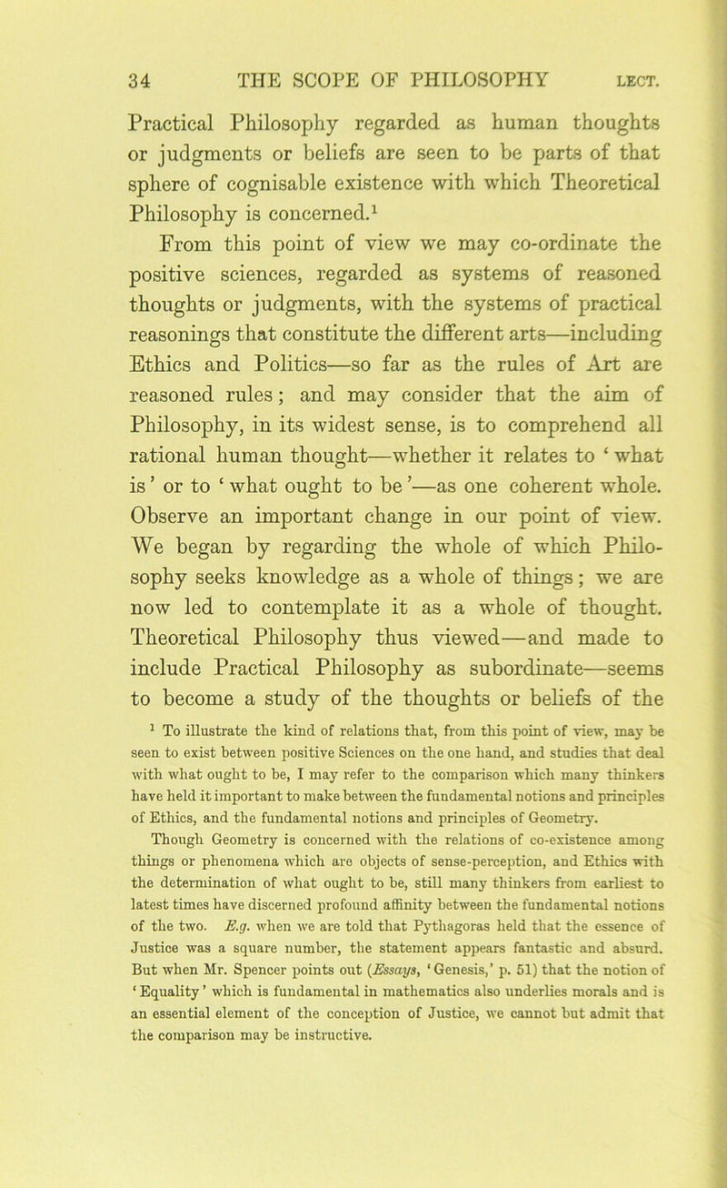Practical Philosophy regarded as human thoughts or judgments or beliefs are seen to be parts of that sphere of cognisable existence with which Theoretical Philosophy is concerned^ From this point of view we may co-ordinate the positive sciences, regarded as systems of reasoned thoughts or judgments, with the systems of practical reasonings that constitute the different arts—including Ethics and Politics—so far as the rules of Art are reasoned rules; and may consider that the aim of Philosophy, in its widest sense, is to comprehend all rational human thought—whether it relates to ‘ what is ’ or to ‘ what ought to be ’—as one coherent whole. Observe an important change in our point of view. We began by regarding the whole of which Philo- sophy seeks knowledge as a whole of things; we are now led to contemplate it as a whole of thought. Theoretical Philosophy thus viewed—and made to include Practical Philosophy as subordinate—seems to become a study of the thoughts or beliefs of the ^ To illustrate the kind of relations that, from this point of Tiew, may be seen to exist between positive Sciences on the one hand, and studies that deal with what ought to be, I may refer to the comparison which many thinkers have held it important to make between the fundamental notions and principles of Ethics, and the fundamental notions and principles of Geometry. Though Geometry is concerned with the relations of co-existence among things or phenomena which are objects of sense-perception, and Ethics with the determination of what ought to be, still many thinkers from earliest to latest times have discerned profound affinity between the fundamental notions of the two. E.g. when we are told that Pythagoras held that the essence of Justice was a square number, the statement appears fantastic and absurd. But when Mr. Spencer points out {Essays, ‘ Genesis,’ p. 51) that the notion of ‘Equality’ which is fundamental in mathematics also underlies morals and is an essential element of the conception of Justice, we cannot but admit that the comparison may be instructive.