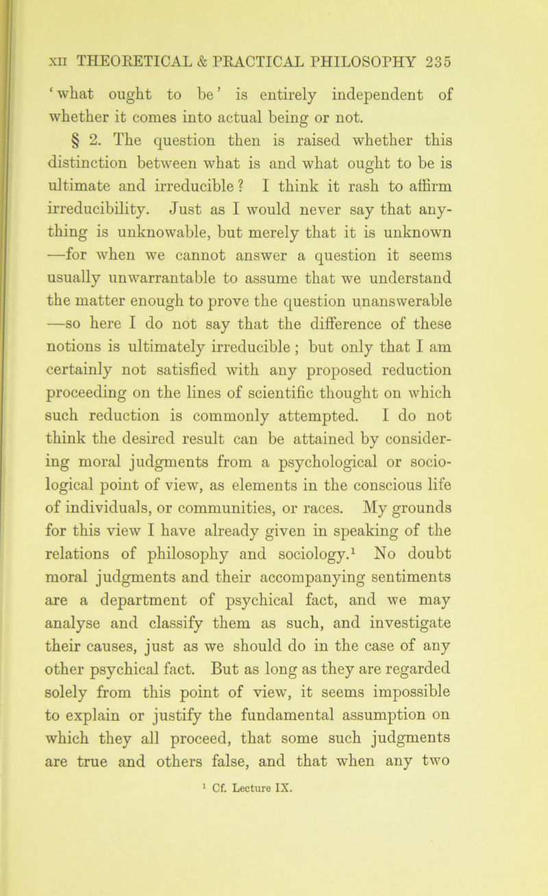 ‘ what ought to be ’ is entirely independent of whether it comes into actual being or not. § 2. The question then is raised whether this distinction between what is and what ought to be is ultimate and irreducible ? I think it rash to affirm irreducibility. Just as I would never say that any- thing is unknowable, but merely that it is unknown —for when we cannot answer a question it seems usually unwarrantable to assume that we understand the matter enough to prove the question unanswerable —so here I do not say that the difference of these notions is ultimately irreducible; but only that I am certainly not satisfied with any proposed reduction proceeding on the lines of scientific thought on which such reduction is commonly attempted. I do not think the desired result can be attained by consider- ing moral judgments from a psychological or socio- logical point of view, as elements in the conscious life of individuals, or communities, or races. My grounds for this view I have already given in speaking of the relations of philosophy and sociology.^ No doubt moral judgments and their accompanying sentiments are a department of psychical fact, and we may analyse and classify them as such, and investigate their causes, just as we should do in the case of any other psychical fact. But as long as they are regarded solely from this point of view, it seems impossible to explain or justify the fundamental assumption on which they all proceed, that some such judgments are true and others false, and that when any two ' Cf. Lecture IX.