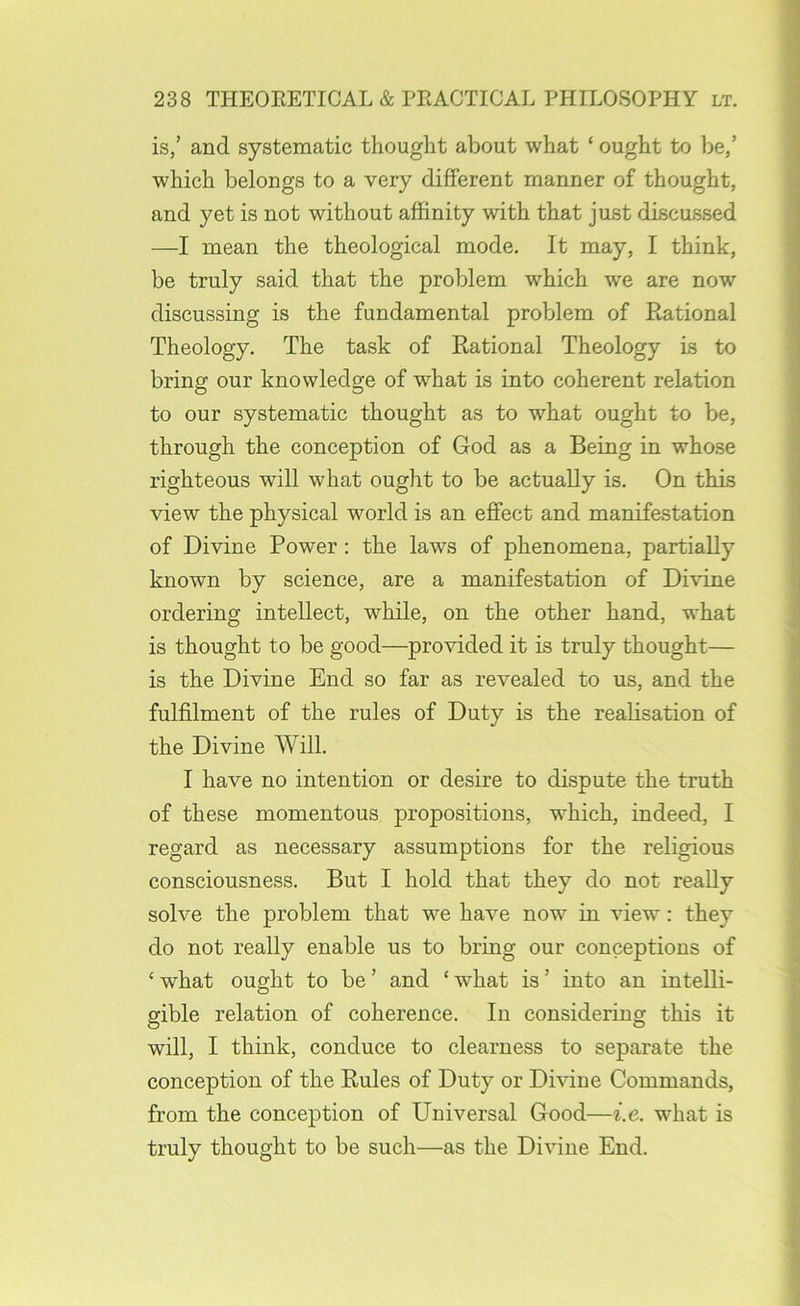 is,’ and systematic thought about what ‘ ought to be,’ which belongs to a very different manner of thought, and yet is not without affinity with that just discussed —I mean the theological mode. It may, I think, be truly said that the problem which we are now discussing is the fundamental problem of Rational Theology. The task of Rational Theology is to bring our knowledge of what is into coherent relation to our systematic thought as to what ought to be, through the conception of God as a Being in whose righteous will what ought to be actually is. On this view the physical world is an effect and manifestation of Divine Power: the laws of phenomena, partially known by science, are a manifestation of Divine ordering intellect, while, on the other hand, what is thought to be good—provided it is truly thought— is the Divine End so far as revealed to us, and the fulfilment of the rules of Duty is the realisation of the Divine Will. I have no intention or desire to dispute the truth of these momentous propositions, which, indeed, I regard as necessary assumptions for the religious consciousness. But I hold that they do not really solve the problem that we have now in view: they do not really enable us to bring our conceptions of ‘ what ought to be ’ and ‘ what is ’ into an intelli- gible relation of coherence. In considering this it will, I think, conduce to clearness to separate the conception of the Rules of Duty or Dmne Commands, from the conception of Universal Good—i.e. what is truly thought to be such—as the Divine End.