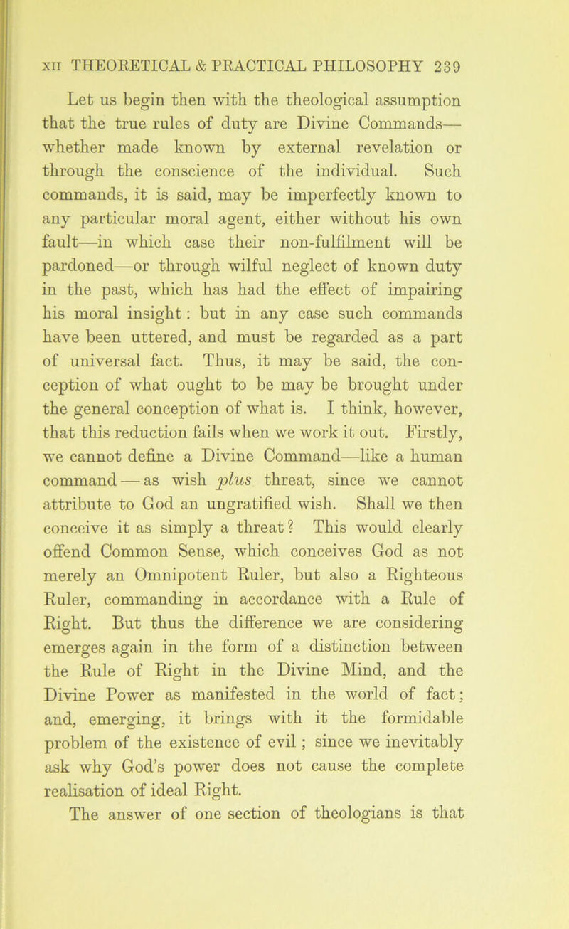 Let us begin then with the theological assumption that the true rules of duty are Divine Commands— whether made known by external revelation or through the conscience of the individual. Such commands, it is said, may be imperfectly known to any particular moral agent, either without his own fault—in which case their non-fulfilment will be pardoned—or through wilful neglect of known duty in the past, which has had the effect of impairing his moral insight: but in any case such commands have been uttered, and must be regarded as a part of universal fact. Thus, it may be said, the con- ception of what ought to be may be brought under the general conception of what is. I think, however, that this reduction fails when we work it out. Firstly, we cannot define a Divine Command—like a human command — as wish jpZrts threat, since we cannot attribute to God an ungratified wish. Shall we then conceive it as simply a threat ? This would clearly ofiend Common Sense, which conceives God as not merely an Omnipotent Ruler, but also a Righteous Ruler, commanding in accordance with a Rule of Right. But thus the difference we are considering emerges again in the form of a distinction between the Rule of Right in the Divine Mind, and the Divine Power as manifested in the world of fact; and, emerging, it brings with it the formidable problem of the existence of evil; since we inevitably ask why God’s power does not cause the complete realisation of ideal Right. The answer of one section of theologians is that