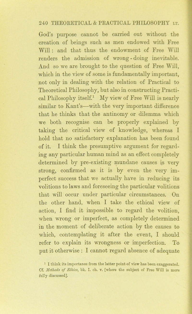 God’s purpose cannot be carried out without the creation of beings such as men endowed with Free Will : and that thus the endowment of Free Will renders the admission of wrong - doing inevitable. And so we are brought to the question of Free Will, which in the view of some is fundamentally important, not only in dealing with the relation of Practical to Theoretical Philosophy, but also in constructing Practi- cal Philosophy itself.^ My view of Free Will is nearly similar to Kant’s—with the very important difference that he thinks that the antinomy or dilemma which we both recognise can be properly explained by taking the critical view of knowledge, whereas I hold that no satisfactory explanation has been found of it. I think the presumptive argument for regard- ing any particular human mind as an effect completely determined by pre-existing mundane causes is very strong, confirmed as it is by even the very im- perfect success that we actually have in reducing its volitions to laws and foreseeing the particular volitions that will occur under particular circumstances. On the other hand, when I take the ethical view of action, I find it impossible to regard the volition, when wrong or imperfect, as completely determined in the moment of deliberate action by the causes to which, contemplating it after the event, I should refer to explain its wrongness or imperfection. To put it otherwise : I cannot regard absence of adequate 1 I think its importance from the latter point of view has been exaggerated. Of. Methods of Ethics, bk. I. eh. v. [where the subject of Free Will is more fully discussed].