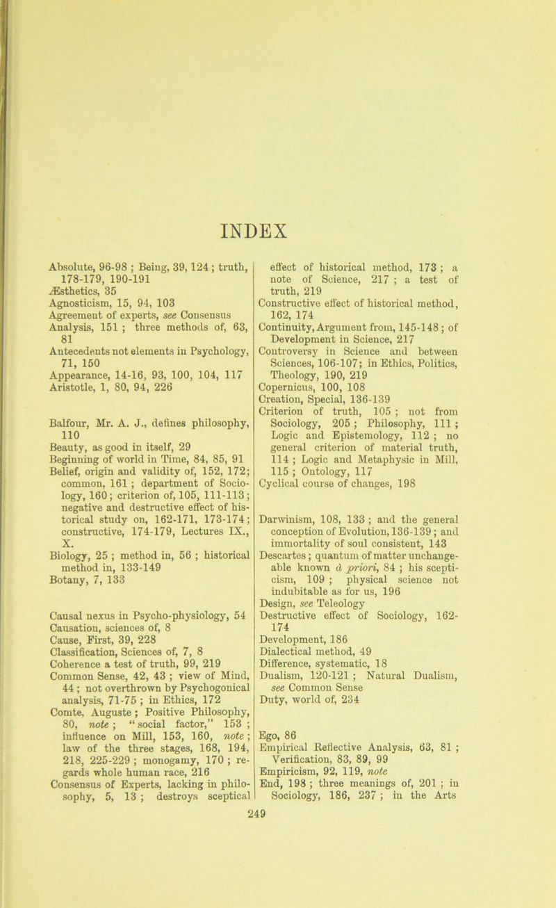 INDEX Absolute, 96-98 ; Being, 39,124; truth, 178-179, 190-191 ^Esthetics, 35 Agnosticism, 15, 94, 103 Agreement of experts, see Consensus Analysis, 151 ; three methods of, 63, 81 Antecedents not elements in Psychology, 71, 150 Appearance, 14-16, 93, 100, 104, 117 Aristotle, 1, 80, 94, 226 Balfour, Mr. A. J., defines philosophy, 110 Beauty, as good in itself, 29 Beginning of world in Time, 84, 85, 91 Belief, origin and validity of, 152, 172; common, 161 ; department of Socio- logy, 160; criterion of, 105, 111-113; negative and destructive effect of his- torical study on, 162-171, 173-174; constructive, 174-179, Lectures IX., X. Biology, 25 ; method in, 56 ; historical method in, 133-149 Botany, 7, 133 Causal nexus in Psycho-physiology, 54 Causation, sciences of, 8 Cause, First, 39, 228 Classification, Sciences of, 7, 8 Coherence a test of truth, 99, 219 Common Sense, 42, 43 ; view of Mind, 44 ; not overthrown by Psychogonical analysis, 71-75 ; in Ethics, 172 Comte, Auguste; Positive Philosophy, 80, note-, “.social factor,” 153 ; influence on Mill, 153, 160, note; law of the three stages, 168, 194, 218, 225-229 ; monogamy, 170 ; re- gards whole human race, 216 Consensus of Experts, lacking in philo- sophy, 5, 13 ; destroys sceptical effect of historical method, 173 ; a note of Science, 217 ; a test of truth, 219 Constructive effect of historical method, 162, 174 Continuity, Argument from, 145-148; of Development in Science, 217 Controversy in Science and between Sciences, 106-107; in Ethics, Politics, Theology, 190, 219 Copernicus, 100, 108 Creation, Special, 136-139 Criterion of truth, 105 ; not from Sociology, 205 ; Philosophy, 111 ; Logic and Epistemology, 112 ; no general criterion of material truth, 114 ; Logic and Metaphysic in Mill, 115 ; Ontology, 117 Cyclical course of changes, 198 Darwinism, 108, 133 ; and the general conception of Evolution, 136-139; and immortality of soul consistent, 143 Descartes; quantum of matter unchange- able known cl priori, 84 ; his scepti- cism, 109 ; physical science not indubitable as for us, 196 Design, see Teleology Destructive effect of Sociology, 162- 174 Development, 186 Dialectical method, 49 Difference, systematic, 18 Dualism, 120-121 ; Natural Dualism, see Common Sense Duty, world of, 234 Ego, 86 Empirical Kefiective Analysis, 63, 81 ; Verification, 83, 89, 99 Empiricism, 92, 119, note End, 198 ; three meanings of, 201 ; iu Sociology, 186, 237 ; iu the Arts
