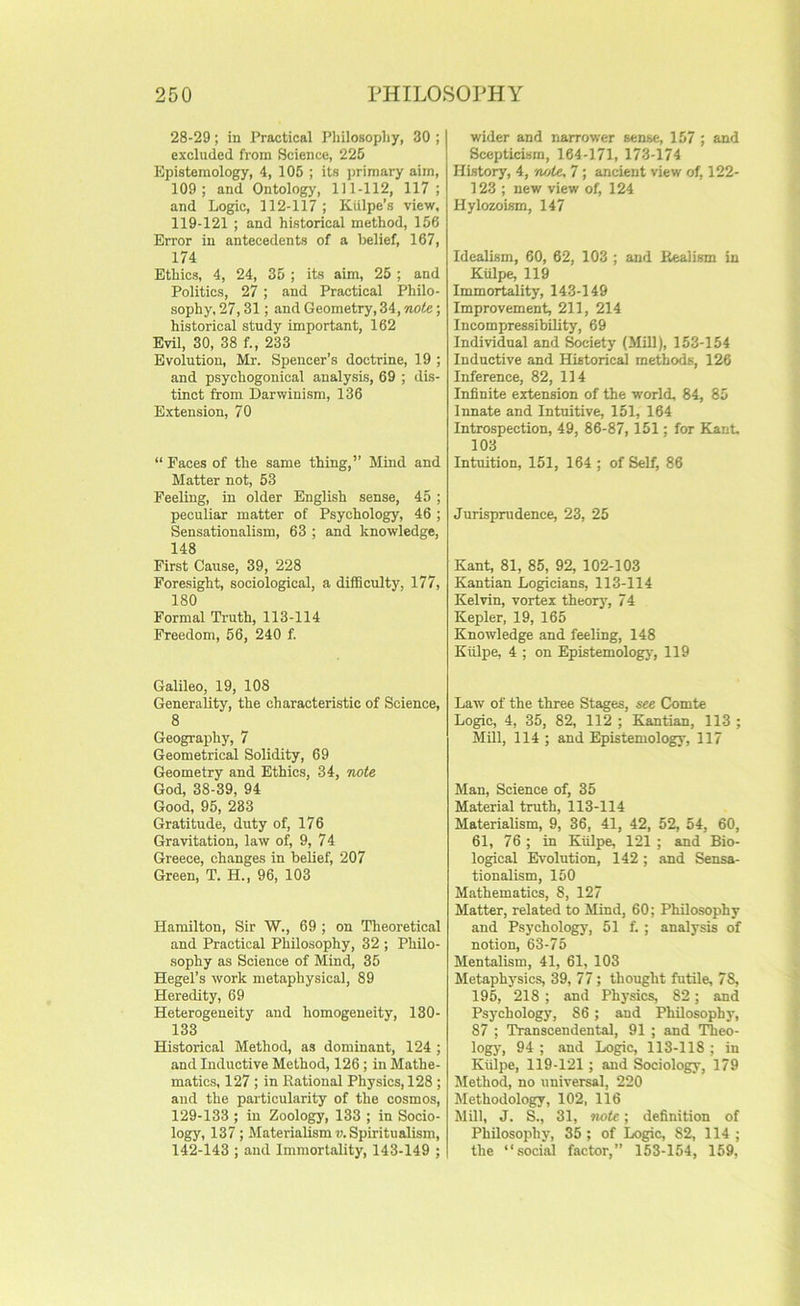 28-29; in Practical Pliilosopliy, 30 ; excluded from Science, 225 Epistemology, 4, 105 ; its jjrimary aim, 109; and Ontologj', 1)1-112, 117 ; and Logic, 112-117; KUlpe’s view, 119-121 ; and historical method, 156 Error in antecedents of a belief, 167, 174 Ethics, 4, 24, 35 ; its aim, 25 ; and Politics, 27 ; and Practical Philo- sophy, 27,31; and Geometry, 34,; historical study important, 162 Evil, 30, 38 f., 233 Evolution, Mr. Spencer’s doctrine, 19 ; and psychogonical analysis, 69 ; dis- tinct from Darwinism, 136 Extension, 70 “ Faces of the same thing,” Mind and Matter not, 53 Feeling, in older English sense, 45 ; peculiar matter of Psychology, 46 ; Sensationalism, 63 ; and knowledge, 148 First Cause, 39, 228 Foresight, sociological, a difficulty, 177, 180 Formal Ti-uth, 113-114 Freedom, 56, 240 f. Galileo, 19, 108 Generality, the characteristic of Science, 8 Geography, 7 Geometrical Solidity, 69 Geometry and Ethics, 34, iwte God, 38-39, 94 Good, 95, 233 Gratitude, duty of, 176 Gravitation, law of, 9, 74 Greece, changes in belief, 207 Green, T. H., 96, 103 Hamilton, Sir W., 69 ; on Theoretical and Practical Philosophy, 32 ; Philo- sophy as Science of Mind, 35 Hegel’s work metaphysical, 89 Heredity, 69 Heterogeneity and homogeneity, 130- 133 Historical Method, as dominant, 124 ; and Inductive Method, 126 ; in Mathe- matics, 127 ; in Rational Physics, 128 ; and the particularity of the cosmos, 129-133 ; in Zoolo^, 133 ; in Socio- logy, 137; Alaterialism u. Spiritualism, 142-143 ; and Immortality, 143-149 ; wider and narrower sense, 157 ; and Scepticism, 164-171, 173-174 History, 4, '/lote, 7 ; ancient view of, 122- 123 ; new view of, 124 Hylozoism, 147 Idealism, 60, 62, 103 ; and Realism in Kulpe, 119 Immortality, 143-149 Improvement, 211, 214 Incompressibility, 69 Individual and Swiety (Mill), 153-154 Inductive and Historical methods, 126 Inference, 82, 114 Infinite extension of the world, 84, 85 Innate and Intuitive, 151, 164 Introspection, 49, 86-87, 151; for Kant 103 Intuition, 151, 164 ; of Self, 86 Jurisprudence, 23, 25 Kant, 81, 85, 92, 102-103 Kantian Logicians, 113-114 Kelvin, vortex theorj', 74 Kepler, 19, 165 Knowledge and feeling, 148 Kulpe, 4 ; on Epistemology, 119 Law of the three Stages, see Comte Logic, 4, 35, 82, 112 ; Kantian, 113 ; Mill, 114 ; and Epistemology, 117 Man, Science of, 35 Material truth, 113-114 Materialism, 9, 36, 41, 42, 52, 54, 60, 61, 76 ; in Kiilpe, 121 ; and Bio- logical Evolution, 142; and Sensa- tionalism, 150 Mathematics, 8, 127 Matter, related to Mind, 60; Philosophy and Psychology, 51 f. ; analysis of notion, 63-75 Mentalism, 41, 61, 103 Metaphysics, 39, 77; thought futile, 78, 195, 218; and Physics, 82; and Psychology, 86 ; and Philosophy, 87 ; ’Transcendental, 91 ; and Theo- logy, 94 ; and Logic, 113-118 ; in Kiilpe, 119-121; and Sociology, 179 Method, no universal, 220 Methodology, 102, 116 Mill, J. S., 31, note; definition of Philosophy, 35; of Logic, 82, 114 ; the “social factor,” 153-154, 159,