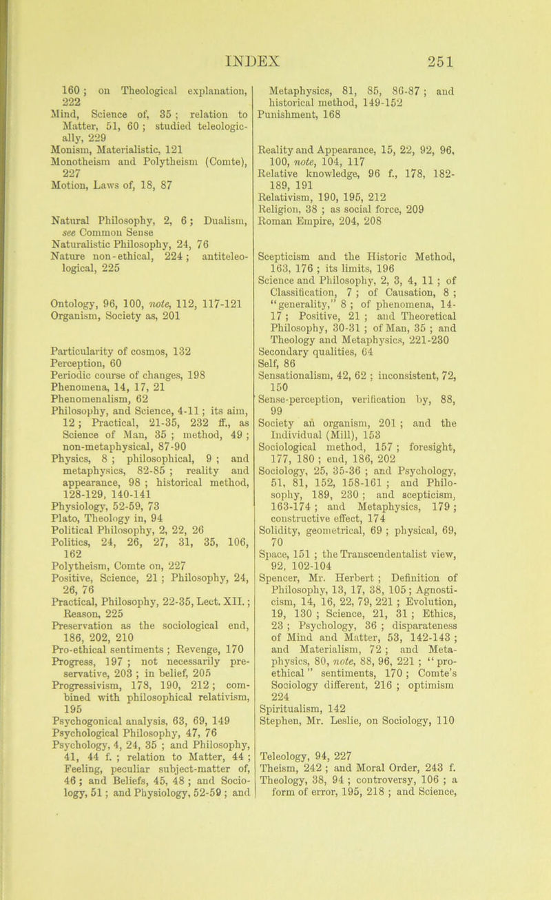 160 ; on Theological explanation, 222 Mind, Science of, 35 ; relation to Matter, 51, 60 ; studied teleologic- ally, 229 Monism, Materialistic, 121 Monotheism and Polytheism (Comte), 227 Motion, Laws of, 18, 87 Natural Philosophy, 2, 6; Dualism, see Common Sense Naturalistic Philosophy, 24, 76 Nature non-ethical, 224; antiteleo- logical, 225 Ontology, 96, 100, note, 112, 117-121 Organism, Society as, 201 Particularity of cosmos, 132 Perception, 60 Periodic coui'se of changes, 198 Phenomena, 14, 17, 21 Phenomenalism, 62 Philosophy, and Science, 4-11; its aim, 12; Practical, 21-35, 232 If., as Science of Man, 35 ; method, 49 ; non-metaphysical, 87-90 Physics, 8 ; philosophical, 9 ; and metaphysics, 82-85 ; reality and appearance, 98 ; historical method, 128-129, 140-141 Physiologj', 52-59, 73 Plato, Theology in, 94 Political Philosophy, 2, 22, 26 Politics, 24, 26, 27, 31, 35, 106, 162 Polytheism, Comte on, 227 Positive, Science, 21 ; Philosophy, 24, 26, 76 Practical, Philosophy, 22-35, Lect. XII.; Reason, 225 Preservation as the sociological end, 186, 202, 210 Pro-ethical sentiments ; Revenge, 170 Progress, 197 ; not necessarily pre- servative, 203 ; in belief, 205 Progressivism, 178, 190, 212; com- bined with philosophical relativism, 195 Psychogonical analysis, 63, 69, 149 Psychological Philosophy, 47, 76 Psychology, 4, 24, 35 ; and Philosophy, 41, 44 f. ; relation to Matter, 44 ; Feeling, peculiar .subject-matter of, 46 ; and Beliefs, 45, 48 ; and Socio- logy, 51; and Physiology, 52-59 ; and Metaphysics, 81, 85, 86-87 ; and historical method, 149-152 Punishment, 168 Reality and Appearance, 15, 22, 92, 96, 100, note, 104, 117 Relative knowledge, 96 f., 178, 182- 189, 191 Relativism, 190, 195, 212 Religion, 38 ; as social force, 209 Roman Empire, 204, 208 Scepticism and the Historic Method, 163, 176 ; its limits, 196 Science and Philosophy, 2, 3, 4, 11 ; of Classitication, 7 ; of Causation, 8 ; “generality,” 8 ; of phenomena, 14- 17 ; Positive, 21 ; and Theoretical Philosophy, 30-31 ; of Man, 35 ; and Theology and Metaphysics, 221-230 Secondary qualities, 64 Self, 86 Sensationalism, 42, 62 ; inconsistent, 72, 150 Sense-perception, verification by, 88, 99 Society ah organism, 201 ; and the Individual (Mill), 153 Sociological method, 157 ; foresight, 177, 180 ; end, 186, 202 Sociology, 25, 35-36 ; and Psychology, 51, 81, 152, 158-161 ; and Philo- sophy, 189, 230 ; and scepticism, 163-174 ; and Metaphysics, 179; constructive effect, 174 Solidity, geometrical, 69 ; pliysical, 69, 70 Space, 151 ; the Trauscendentalist view, 92, 102-104 I Spencer, Mr. Herbert ; Definition of 1 Philosophy, 13, 17, 38, 105; Agnosti- cism, 14, 16, 22, 79, 221 ; Evolution, 19, 130 ; Science, 21, 31 ; Ethics, 23 ; Psychology, 36 ; disparateness of Mind and Matter, 53, 142-143 ; and Materialism, 72; and Meta- physics, 80, note, 88, 96, 221 ; “pro- ethical” sentiments, 170; Comte’s Sociology different, 216 ; optimism 224 Spiritualism, 142 Stephen, Mr. Leslie, on Sociology, 110 Teleology, 94, 227 Theism, 242 ; and Moral Order, 243 f. Theology, 38, 94 ; controversy, 106 ; a form of error, 195, 218 ; and Science,