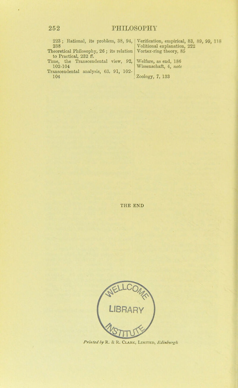 223 ; Rational, its problem, 38, 94, ! Verification, empirical, 83, 89, 99, 118 238 Volitional explanation, 222 Theoretical Philosophy, 26 ; its relation to Practical, 232 ff. Time, the Transcendental view, 92, 102-104 Transcendental analysis, 63, 91, 102- 104 Vortex-ring theory, 85 Welfare, as end, 186 Wissenschaft, 4, note Zoology, 7, 133 THE END Printed by R. & R. Clark, Limited, Edinbnrgh