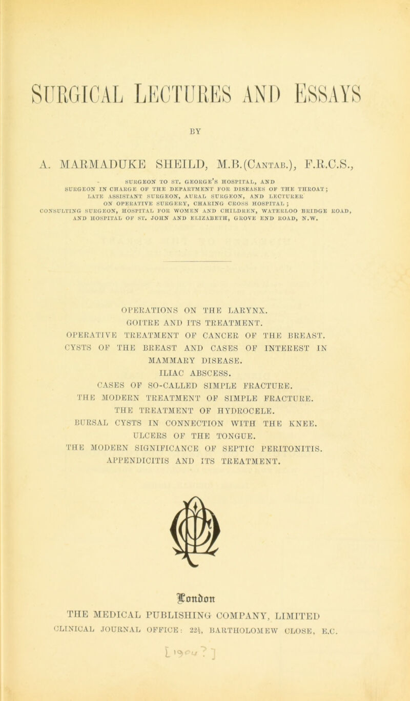 SURGICAL LECTURES AND ESSAYS BY A. MARMADUKE SHEILD, M.B.(Cantab.), F.R.C.S., SURGEON TO ST. GEORGF-’s HOSPITAL, AND SURGEON IN CHARGE OF THE DEPARTMENT FOR DISEASES OF THE THROAT ; LATE ASSISTANT SURGEON, AURAL SURGEON, AND LECTURER ON OPERATIVE SURGERY, CHARING CROSS HOSPITAL ; CONSULTING SURGEON, HOSPITAL FOR WOMEN AND CHILDREN, WATERLOO BRIDGE ROAD, AND HOSPITAL OF ST. JOHN AND ELIZABETH, GROVE END ROAD, N.W. OPERATIONS ON THE LARYNX. GOITRE AND ITS TREATMENT. OPERATIVE TREATMENT OP CANCER OP THE BREAST. CYSTS OP THE BREAST AND CASES OP INTEREST IN MAMMARY DISEASE. ILIAC ABSCESS. CASES OP SO-CALLED SIMPLE FRACTURE. THE MODERN TREATMENT OP SIMPLE FRACTURE. THE TREATMENT OF HYDROCELE. BURSAL CYSTS IN CONNECTION WITH THE KNEE. ULCERS OP THE TONGUE. THE MODERN SIGNIFICANCE OP SEPTIC PERITONITIS. APPENDICITIS AND ITS TREATMENT. THE MEDICAL CLINICAL JOURNAL IKott&on PUBLISHING COMPANY, LIMITED OFFICE: 22*, BARTHOLOMEW CLOSE, E.C. L ? J