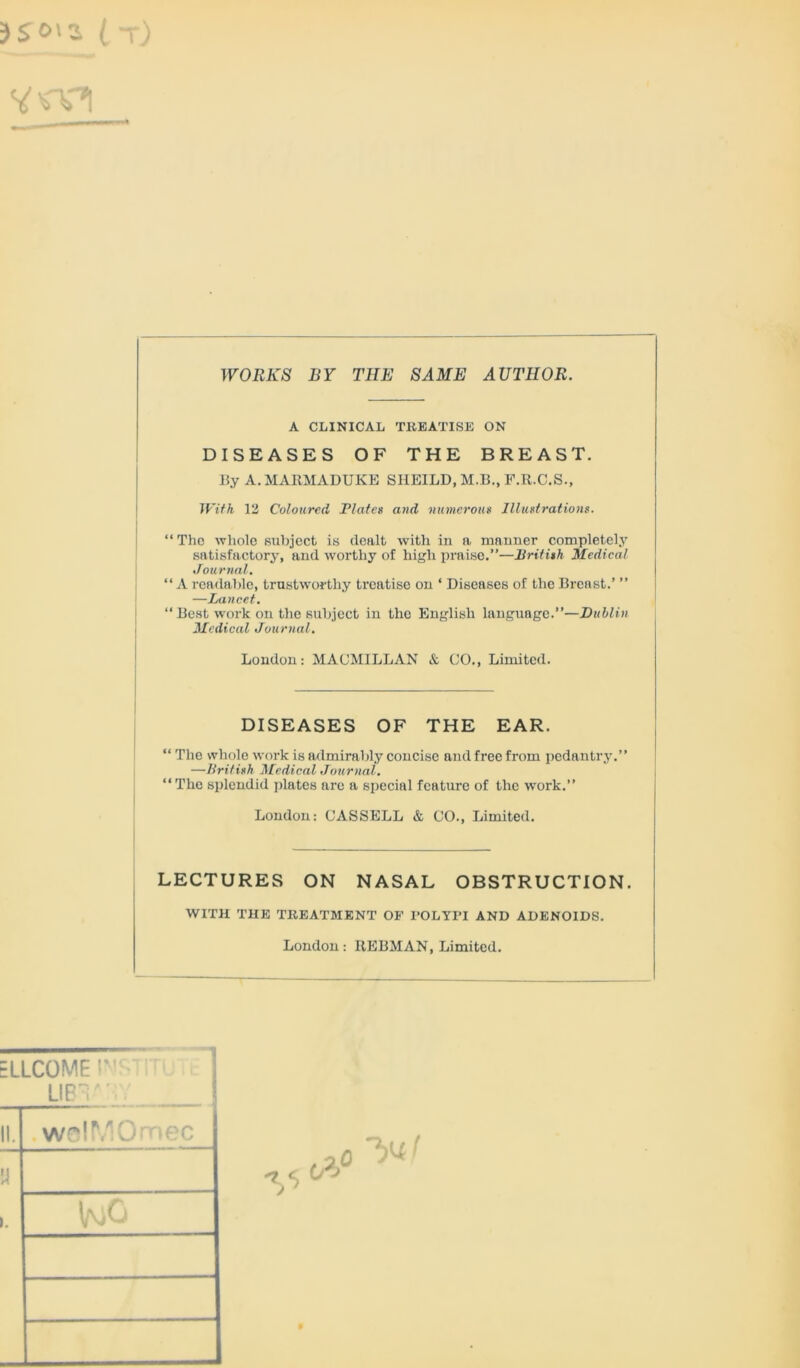 WORKS BY THE SAME AUTHOR. A CLINICAL TREATISE ON DISEASES OF THE BREAST. By A. MARMADUKE SI1EILD, M.B., F.R.C.S., With 12 Coloured Plate* and numerous Illustrations. “ The whole subject is dealt with in a manner completely satisfactory, and worthy of high praise.”—British Medical Journal. “ A readable, trustworthy treatise on ‘ Diseases of the Breast.’ ” —Lancet. “ Best work on the subject in the English language.”—Dublin Medical Journal. London: MACMILLAN & CO., Limited. DISEASES OF THE EAR. “ The whole work is admirably concise and free from pedantry.” —British Medical Journal. “The splendid plates arc a special feature of the work.” London: CASSELL & CO., Limited. LECTURES ON NASAL OBSTRUCTION. WITH THE TREATMENT OF POLYPI AND ADENOIDS. London: IiEBMAN, Limited.