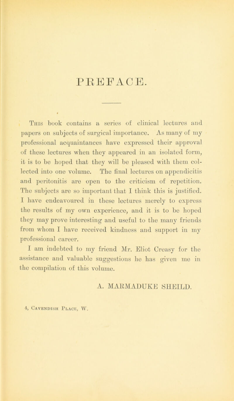 PREFACE. This book contains a series of clinical lectures and papers on subjects of surgical importance. As many of my professional acquaintances have expressed their approval of these lectures when they appeared in an isolated form, it is to be hoped that they will be pleased with them col- lected into one volume. The final lectures on appendicitis and peritonitis are open to the criticism of repetition. The subjects are so important that I think this is justified. I have endeavoured in these lectures merely to express the results of my own experience, and it is to be hoped they may prove interesting and useful to the many friends from whom I have received kindness and support in my professional career. I am indebted to my friend Mr. Eliot Creasy for the assistance and valuable suggestions he has given me in the compilation of this volume. A. MAKMADUKE SHEILD. 4, Cavendish Place, W.