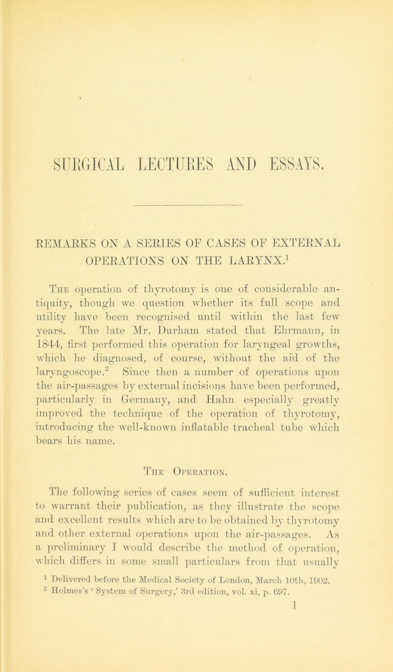 REMARKS ON A SERIES OF CASES OF EXTERNAL OPERATIONS ON THE LARYNX.1 The operation of thyrotomy is one of considerable an- tiquity, though we question whether its full scope and utility have been recognised until within the last few years. The late Mr. Durham stated that Ehrmann, in 1844, first performed this operation for laryngeal growths, which he diagnosed, of course, without the aid of the laryngoscope.3 Since then a number of operations upon the air-passages by external incisions have been performed, particularly in Germany, and Hahn especially greatly improved the technique of the operation of thyrotomy, introducing the well-known inflatable tracheal tube which bears his name. The Operation. The following series of cases seem of sufficient interest to warrant their publication, as they illustrate the scope and excellent results which are to be obtained by thyrotomy and other external operations upon the air-passages. As a preliminary I would describe the method of operation, which differs in some small particulars from that usually 1 Delivered before the Medical Society of London, March 10th, 1902. : Holmes’s ‘ System of Surgery/ 3rd edition, vol. xi, p. 697.