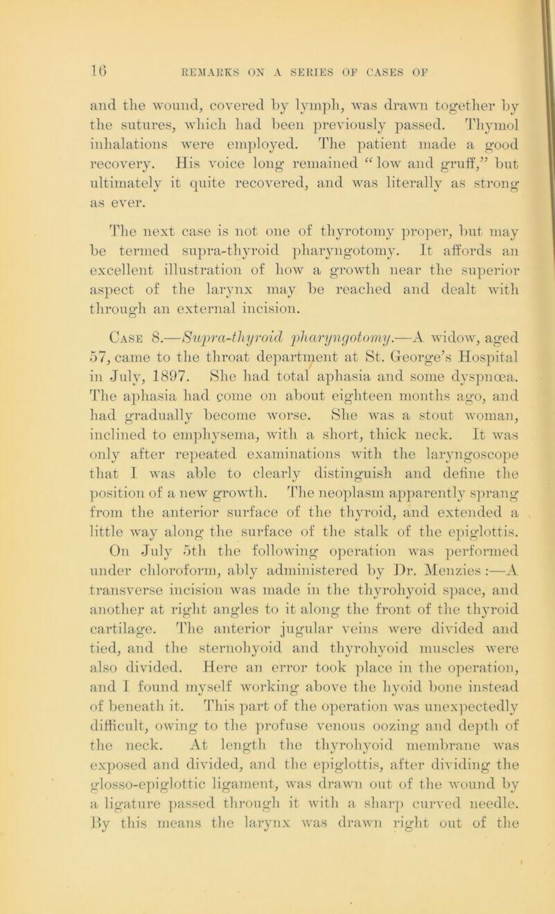 and the wound, covered by lymph, was drawn together by the sutures, which had been previously passed. Thymol inhalations were employed. The patient made a good recovery. His voice long remained “ low and gruff,” but ultimately it quite recovered, and was literally as strong as ever. The next case is not one of thyrotomy proper, but may be termed supra-thyroid pharyngotomy. It affords an excellent illustration of how a growth near the superior aspect of the larynx may be reached and dealt with through an external incision. Case 8.—Supra-thyroid pharyngotomy.—A widow, aged 57, came to the throat department at St. Greorgels Hospital in July, 1897. She had total aphasia and some dyspnoea. The aphasia had come on about eighteen months ago, and had gradually become worse. She was a stout woman, inclined to emphysema, with a short, thick neck. It was only after repeated examinations with the laryngoscope that I was able to clearly distinguish and define the position of a new growth. The neoplasm apparently sprang from the anterior surface of the thyroid, and extended a little way along the surface of the stalk of the epiglottis. On July 5th the following operation was performed under chloroform, ably administered by Dr. Menzies :—A transverse incision was made in the thyrohyoid space, and another at right angles to it along the front of the thyroid cartilage. The anterior jugular veins were divided and tied, and the sternohyoid and thyrohyoid muscles were also divided. Here an error took place in the operation, and I found myself working above the hyoid bone instead of beneath it. This part of the operation was unexpectedly difficult, owing to the profuse venous oozing and depth of the neck. At length the thyrohyoid membrane was exposed and divided, and the epiglottis, after dividing the glosso-epi glottic ligament, was drawn out of the wound by a ligature passed through it with a sharp curved needle. By this means the larynx was drawn right out of the