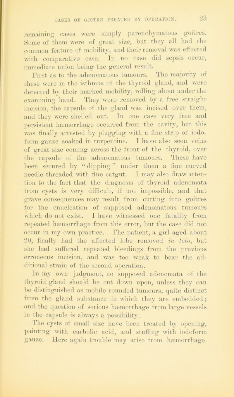 remaining* cases were simply parenchymatous goitres. Some of them were of great size, but they all had the common feature of mobility, and their removal was effected with comparative ease. In no case did sepsis occur, immediate union being the general result. First as to the adenomatous tumours. The majority of these were in the isthmus of the thyroid gland, and were detected by their marked mobility, rolling about under the examining hand. They were removed by a free straight incision, the capsule of the gland was incised over them, and they were shelled out. In one case very free and persistent haemorrhage occurred from the cavity, but this was finally arrested by plugging with a fine strip of iodo- form gauze soaked in turpentine. I have also seen veins of great size coming across the front of the thyroid, over the capsule of the adenomatous tumours. These have been secured by “dipping” under them a fine curved needle threaded with fine catgut. I may also draw atten- tion to the fact that the diagnosis of thyroid adenomata from cysts is very difficult, if not impossible, and that grave consequences may result from cutting into goitres • for the enucleation of supposed adenomatous tumours which do not exist. 1 have witnessed one fatality from repeated haemorrhage from this error, but, the case did not occur in my own practice. The patient, a girl aged about 20, finally had the affected lobe removed in toto, but she had suffered repeated bleedings from the previous erroneous incision, and was too weak to bear the ad- ditional strain of the second operation. In my own judgment, no supposed adenomata of the thyroid gland should be cut down upon, unless they can be distinguished as mobile rounded tumours, quite distinct from the gland substance in which they are embedded; and the question of serious haemorrhage from large vessels in the capsule is always a possibility. The cysts of small size have been treated by opening, painting with carbolic acid, and stuffing with iodoform gauze. Here again trouble may arise from haemorrhage.