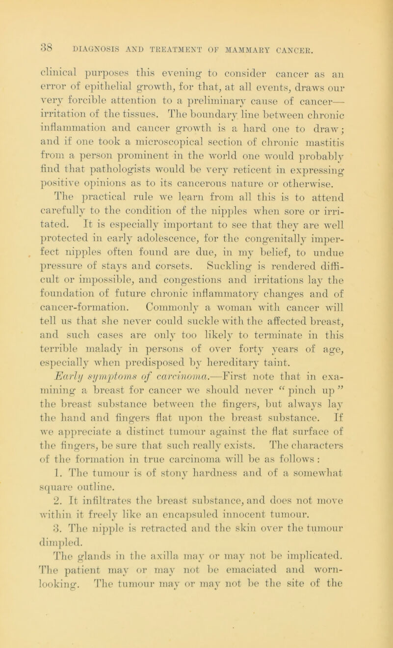 clinical purposes this evening to consider cancer as an error of epithelial growth, for that, at all events, draws our very forcible attention to a preliminary cause of cancer— irritation of the tissues. The boundary line between chronic «/ inflammation and cancer growth is a hard one to draw; and if one took a microscopical section of chronic mastitis from a person prominent in the world one would probably find that pathologists would be very reticent in expressing positive opinions as to its cancerous nature or otherwise. The practical rule we learn from all this is to attend carefully to the condition of the nipples when sore or irri- tated. It is especially important to see that they are well protected in early adolescence, for the congenitally imper- fect nipples often found are due, in my belief, to undue pressure of stays and corsets. Suckling is rendered diffi- cult or impossible, and congestions and irritations lay the foundation of future chronic inflammatory changes and of cancer-formation. Commonly a woman with cancer will tell us that she never could suckle with the affected breast, and such cases are only too likelv to terminate in this terrible malady in persons of over forty years of age, especially when predisposed by hereditary taint. Earl;/ symptoms of carcinoma.—First note that in exa- mining a breast for cancer we should never “ pinch up ” the breast substance between the fingers, but always lay the hand and fingers flat upon the breast substance. If we appreciate a distinct tumour against the flat surface of the fingers, be sure that such reallv exists. The characters of the formation in true carcinoma will be as follows : 1. The tumour is of stony hardness and of a somewhat t/ square outline. 2. It infiltrates the breast substance, and does not move within it freely like an encapsuled innocent tumour. 3. The nipple is retracted and the skin over the tumour dimpled. The glands in the axilla may or may not be implicated. The patient may or may not be emaciated and worn- looking. The tumour may or may not be the site of the