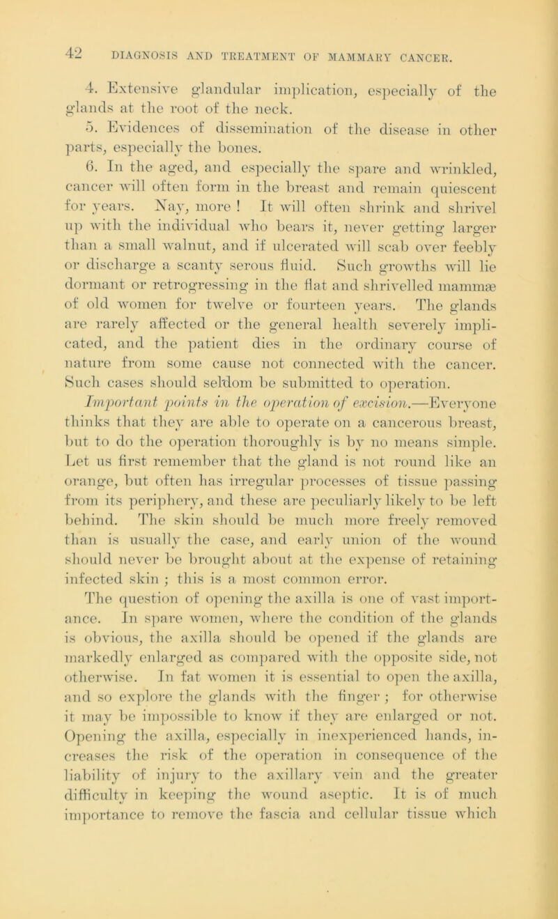 4. Extensive glandular implication, especially of the glands at the root of the neck. 5. Evidences of dissemination of the disease in other parts, especially the bones. 6. In the aged, and especially the spare and wrinkled, cancer will often form in the breast and remain quiescent for years. Nay, more ! It will often shrink and shrivel up with the individual who bears it, never getting larger than a small walnut, and if ulcerated will scab over feebly or discharge a scanty serous fluid. Such growths will lie dormant or retrogressing in the flat and shrivelled mammae of old women for twelve or fourteen years. The glands are rarely affected or the general health severely impli- cated, and the patient dies in the ordinary course of nature from some cause not connected with the cancer. Such cases should sel'dom be submitted to operation. Important points in the operation of excision.—Everyone thinks that they are able to operate on a cancerous breast, but to do the operation thoroughly is by no means simple. Let us first remember that the gland is not round like an orange, but often has irregular processes of tissue passing from its periphery, and these are peculiarly likely to be left behind. The skin should be much more freely removed t/ than is usually the case, and early union of the wound should never be brought about at the expense of retaining infected skin ; this is a most common error. The question of opening the axilla is one of vast import- ance. In spare women, where the condition of the glands is obvious, the axilla should be opened if the glands are markedly enlarged as compared with the opposite side, not otherwise. In fat women it is essential to open the axilla, and so explore the glands with the finger ; for otherwise it may be impossible to know if they are enlarged or not. Opening the axilla, especially in inexperienced hands, in- creases the risk of the operation in consequence of the liability of injury to the axillary vein and the greater difficulty in keeping the wound aseptic. It is of much importance to remove the fascia and cellular tissue which