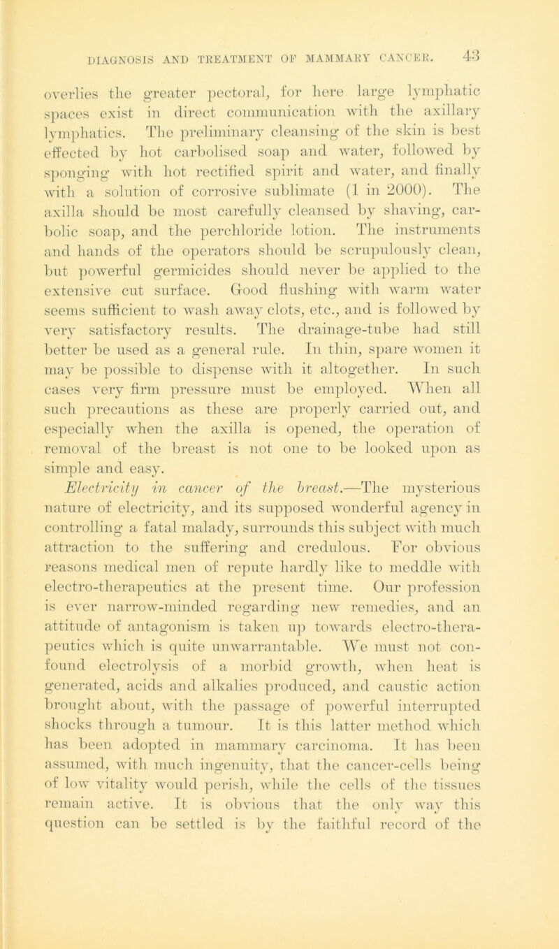 overlies the greater pectoral, for liere large lymphatic spaces exist in direct communication with the axillary lymphatics. The preliminary cleansing of the skin is best effected by hot carbolised soap and water, followed by sponging with hot rectified spirit and water, and finally with a solution of corrosive sublimate (1 in 2000). The axilla should be most carefully cleansed by shaving, car- bolic soap, and the perchloride lotion. The instruments and hands of the operators should be scrupulously clean, but powerful germicides should never be applied to the extensive cut surface. Grood flushing with warm water seems sufficient to wash away clots, etc., and is followed by very satisfactory results. The drainage-tube had still better be used as a general rule. In thin, spare women it may be possible to dispense with it altogether. In such cases very firm pressure must be employed. When all such precautions as these are properly carried out, and especially when the axilla is opened, the operation of removal of the breast is not one to be looked upon as simple and easy. Electricity in cancer of the hrectst.—The mysterious nature of electricity, and its supposed wonderful agency in controlling a fatal malady, surrounds this subject with much attraction to the suffering and credulous. For obvious reasons medical men of repute hardly like to meddle with electro-therapeutics at the present time. Our profession is ever narrow-minded regarding new remedies, and an attitude of antagonism is taken up towards electro-thera- peutics which is quite unwarrantable. We must not con- found electrolysis of a morbid growth, when heat is generated, acids and alkalies produced, and caustic action brought about, with the passage of powerful interrupted sh ocks through a tumour. It is this latter method which has been adopted in mammary carcinoma. It has been assumed, with much ingenuity, that the cancer-cells being of low vitality would perish, while the cells of the tissues remain active. It is obvious that the only way this question can be settled is by the faithful record of the