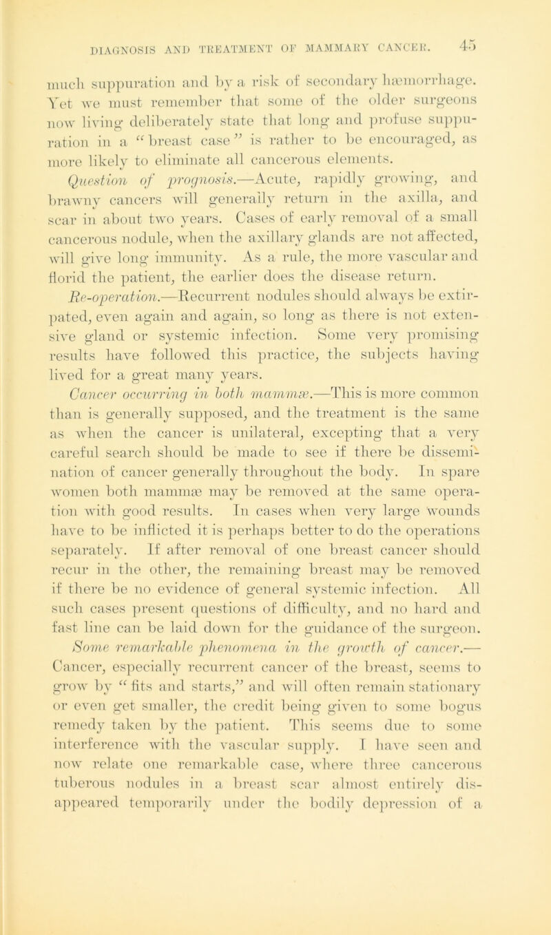 much suppuration and by a risk of secondary haemorrhage. Yet we must remember that some of the older surgeons now living deliberately state that long and profuse suppu- ration in a “breast case” is rather to be encouraged, as more likely to eliminate all cancerous elements. V Question of prognosis.—Acute, rapidly growing, and brawny cancers will generally return in the axilla, and scar in about two years. Cases of early removal of a small cancerous nodule, when the axillary glands are not affected, will o-ive loner immunity. As a rule, the more vascular and florid the patient, the earlier does the disease return. Be-operation.—Recurrent nodules should always be extir- pated, even again and again, so long as there is not exten- sive gland or systemic infection. Some very promising results have followed this practice, the subjects having lived for a great many years. Cancer occurring in both mammse.—This is more common than is generally supposed, and the treatment is the same as when the cancer is unilateral, excepting that a very careful search should be made to see if there be dissemi- nation of cancer generally throughout the body. In spare women both mammae may be removed at the same opera- tion with good results. In cases when very large wounds have to be inflicted it is perhaps better to do the operations separately. If after removal of one breast cancer should recur in the other, the remaining breast may be removed if there be no evidence of o-eneral systemic infection. All such cases present questions of difficulty, and no hard and fast line can be laid down for the guidance of the surgeon. Come remarkable phenomena in the growth of cancer.— Cancer, especially recurrent cancer of the breast, seems to grow by “ fits and starts,” and will often remain stationary or even get smaller, the credit being given to some bogus remedy taken by the patient. This seems due to some interference with the vascular supply. I have seen and now relate one remarkable case, where three cancerous tuberous nodules in a breast scar almost entirely dis- appeared temporarily under the bodily depression of a