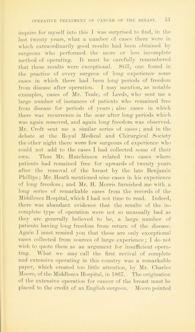 inquire for myself into this I was surprised to find, in the last twenty years, what a number of cases there were in which extraordinarily good results had been obtained by surgeons who performed the more or less incomplete method of operating. It must be carefully remembered that these results were exceptional. Still, one found in the practice of every surgeon of long experience some cases in which there had been long periods of freedom from disease after operation. I may mention, as notable examples, cases of Mr. Teale, of Leeds, who sent me a large number of instances of patients who remained free from disease for periods of years ; also cases in which there was recurrence in the scar after long periods which was again removed, and again long freedom was observed. Mr. Croft sent me a similar series of cases; and in the debate at the Royal Medical and Chirurgical Society the other night there were few surgeons of experience who could not add to the cases I had collected some of their own. Thus Mr. Hutchinson related two cases where patients had remained free for upwards of twenty years after the removal of the breast by the late Benjamin Phillips; Mr. Heath mentioned nine cases in his experience of long freedom; and Mr. H. Morris furnished me with a long series of remarkable cases from the records of the Middlesex Hospital, which I had not time to read. Indeed, there was abundant evidence that the results of the in- complete type of operation were not so unusually bad as they are generally believed to be, a large number of patients having long freedom from return of the disease. Again I must remind you that these are only exceptional cases collected from sources of large experience; I do not wish to quote them as an argument for insufficient opera- ting. \\ hat we may call the first revival of complete and extensive operating in this country was a remarkable paper, which created too little attention, by Mr. Charles Moore, of the Middlesex Hospital, in 1867. The origination of the extensive operation for cancer of the breast must be placed to the credit of an English surgeon. Moore pointed