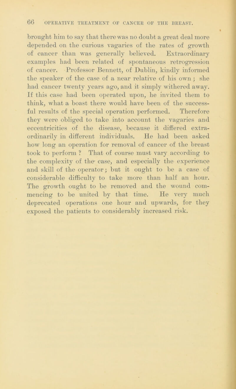 brought him to say that there was no doubt a great deal more depended on the curious vagaries of the rates of growth of cancer than was generally believed. Extraordinary examples had been related of spontaneous retrogression of cancer. Professor Bennett, of Dublin, kindly informed the speaker of the case of a near relative of his own ; she had cancer twenty years ago, and it simply withered away. If this case had been operated upon, he invited them to think, what a boast there would have been of the success- ful results of the special operation performed. Therefore they -were obliged to take into account the vagaries and eccentricities of the disease, because it differed extra- ordinarily in different individuals. He had been asked how long an operation for removal of cancer of the breast took to perform ? That of course must vary according to the complexity of the- case, and especially the experience and skill of the operator; but it ought to be a case of considerable difficulty to take more than half an hour. The growth ought to be removed and the wound com- mencing to be united by that time. He very much deprecated operations one hour and upwards, for they exposed the patients to considerably increased risk.