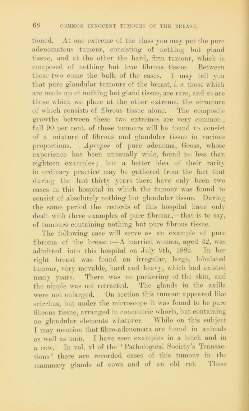 tioned. At one extreme of tlie class yon may put the pure adenomatous tumour, consisting of nothing but gland tissue, and at the other the hard, firm tumour, which is composed of nothing but true fibrous tissue. Between these two come the bulk of the cases. I may tell you that pure glandular tumours of the breast, i. e. those which are made up of nothing but gland tissue, are rare, and so are those which we place at the other extreme, the structure of which consists of fibrous tissue alone. The composite growths between these two extremes are very common ; full 90 per cent, of these tumours will be found to consist of a mixture of fibrous and glandular tissue in various proportions. Apropos of pure adenoma, Gross, whose experience has been unusually wide, found no less than eighteen examples; but a better idea of their rarity in ordinary practice' may be gathered from the fact that during the last thirty years there have only been two cases in this hospital in which the tumour was found to consist of absolutely nothing but glandular tissue. During the same period the records of this hospital have only dealt with three examples of pure fibroma,—that is to say, of tumours containing nothing but pure fibrous tissue. The following case will serve as an example of pure fibroma of the breast :—A married woman, aged 42, was admitted into this hospital on July 9th, 1882. In her right breast was found an irregular, large, lobulated tumour, very movable, hard and heavy, which had existed many years. There was no puckering of the skin, and the nipple was not retracted. The glands in the axilla were not enlarged. On section this tumour appeared like scirrlius, but under the microscope it was found to be pure fibrous tissue, arranged in concentric whorls, but containing no glandular elements whatever. While on this subject I may mention that fibro-adenomata are found in animals as well as man. I have seen examples in a bitch and in a cow. In vol. xl of the ‘ Pathological Society’s Transac- tions ’ there are recorded cases of this tumour in the mammary glands of cows and of an old rat. These