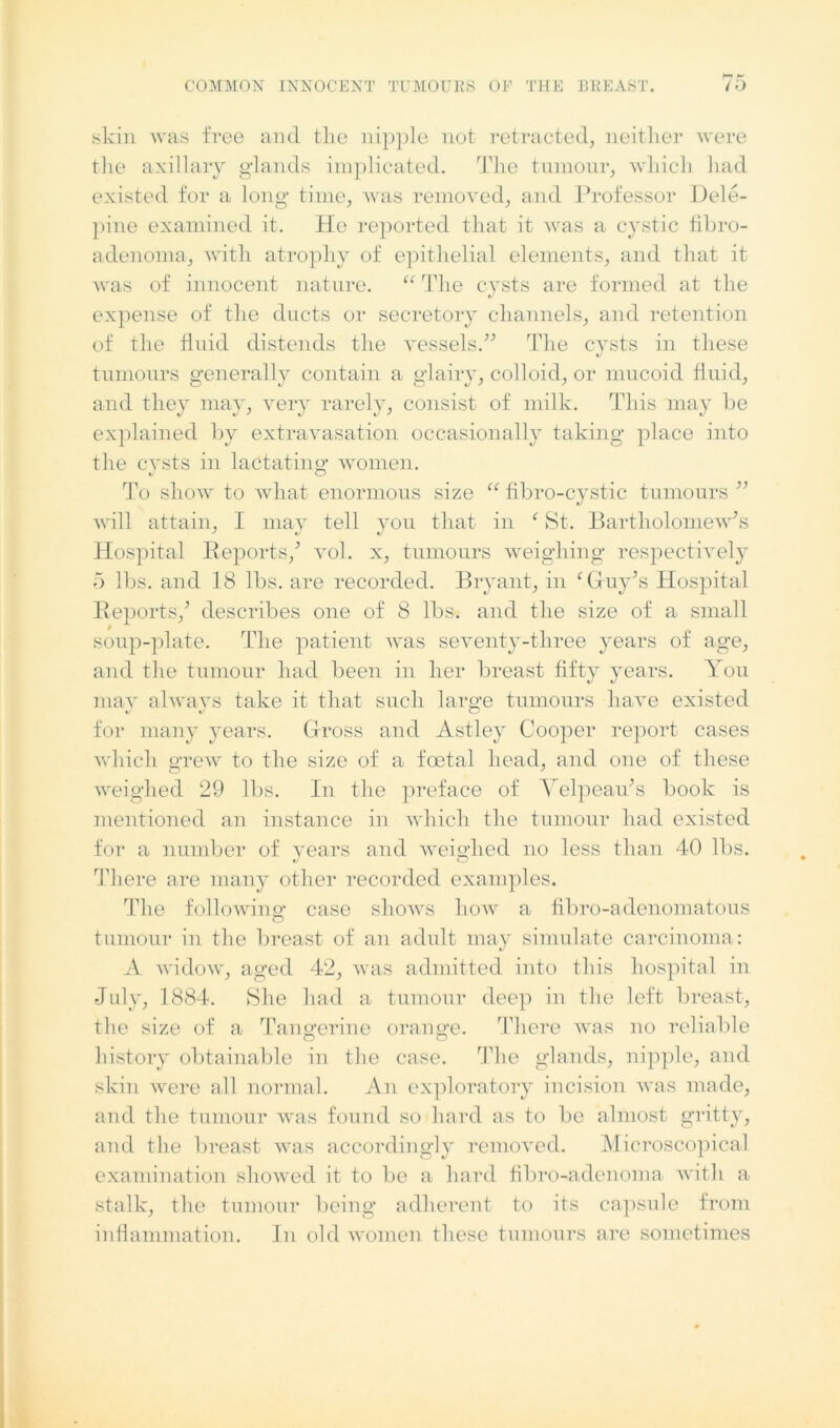 skin was free and the nipple not retracted, neither were the axillary glands implicated. The tumour, which had existed for a long time, was removed, and Professor Dele- pine examined it. He reported that it was a cystic fibro- adenoma, with atrophy of epithelial elements, and that it was of innocent nature. “ The cysts are formed at the expense of the ducts or secretory channels, and retention of the fluid distends the vessels/'’ The cysts in these «/ tumours generally contain a glairy, colloid, or mucoid fluid, and they may, very rarely, consist of milk. This may be explained by extravasation occasionally taking place into the cysts in lactating women. To show to what enormous size “ fibro-cystic tumours ” will attain, I may tell you that in c St. Bartholomew's Hospital Reports/ vol. x, tumours weighing respectively 5 lbs. and 18 lbs. are recorded. Bryant, in ‘Guy's Hospital Reports/ describes one of 8 lbs. and the size of a small soup-plate. The patient was seventy-three years of age, and the tumour had been in her breast fifty years. You may always take it that such large tumours have existed for many years. Gross and Astley Cooper report cases which grew to the size of a foetal head, and one of these weighed 29 lbs. In the preface of Velpeau's book is mentioned an instance in which the tumour had existed for a number of years and weighed no less than 40 lbs. There are many other recorded examples. The following case shows liow a fibro-adenomatous tumour in the breast of an adult may simulate carcinoma: A widow, aged 42, was admitted into this hospital in July, 1884. She had a tumour deep in the left breast, the size of a Tangerine orange. There was no reliable o o history obtainable in the case. The glands, nipple, and skin were all normal. An exploratory incision was made, and the tumour was found so hard as to be almost gritty, and the breast was accordingly removed. Microscopical examination showed it to be a hard fibro-adenoma with a stalk, the tumour being adherent to its capsule from inflammation. In old women these tumours are sometimes
