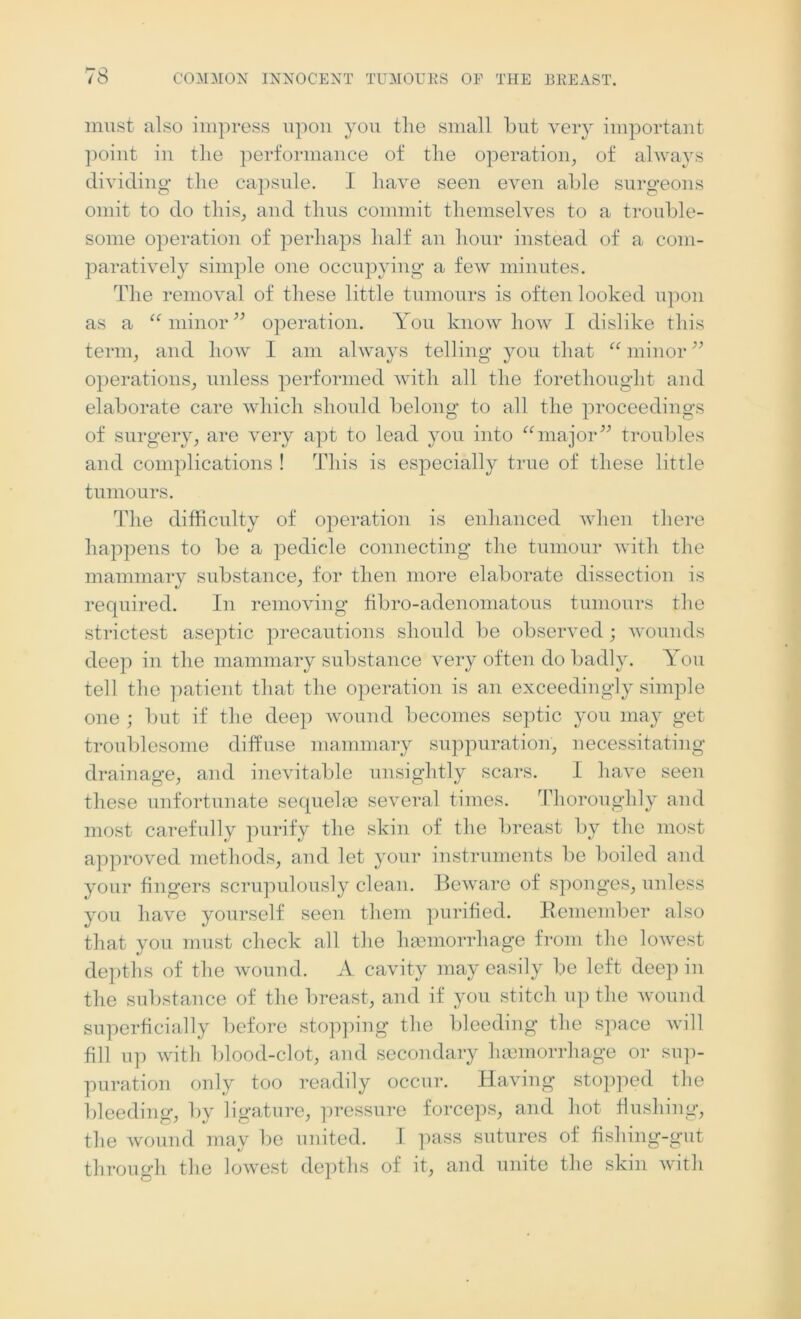 must also impress upon you the small but very important point in the performance of the operation, of always dividing the capsule. I have seen even able surgeons omit to do this, and thus commit themselves to a trouble- some operation of perhaps half an hour instead of a com- paratively simple one occupying a few minutes. The removal of these little tumours is often looked upon as a “minor” operation. You knowhow I dislike this term, and how I am always telling you that “ minor ” operations, unless performed with all the forethought and elaborate care which should belong to all the proceedings of surgery, are very apt to lead you into “major” troubles and complications ! This is especially true of these little tumours. The difficulty of operation is enhanced when there happens to be a pedicle connecting the tumour with the mammary substance, for then more elaborate dissection is required. In removing fibro-adenomatous tumours the strictest aseptic precautions should be observed; wounds deep in the mammary substance very often do badly. You tell the patient that the operation is an exceedingly simple one ; but if the deep wound becomes septic you may get troublesome diffuse mammary suppuration, necessitating drainage, and inevitable unsightly scars. I have seen these unfortunate sequelae several times. Thoroughly and most carefully purify the skin of the breast by the most approved methods, and let your instruments be boiled and your fingers scrupulously clean. Beware of sponges, unless you have yourself seen them purified. Remember also that you must check all the haemorrhage from the lowest depths of the wound. A cavity may easily be left deep in the substance of the breast, and if you stitch up the wound superficially before stopping the bleeding the space will fill up with blood-clot, and secondary haemorrhage or sup- puration only too readily occur. Having stopped the bleeding, by ligature, pressure forceps, and hot flushing, the wound may be united. I pass sutures of fishing-gut through the lowest depths of it, and unite the skin with