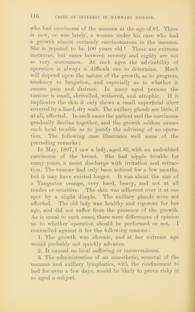 who had carcinoma of the mamma at the age of 91. There is now, or was lately, a woman under his care who had a growth almost certainly carcinomatous in the mamma. She is reputed to be 100 years old ! These are extreme instances, but cases between seventy and eighty are not so very uncommon. At such ages the advisability of operation is always a difficult one to determine. Much will depend upon the nature of the growth, as to progress, tendency to fungation, and especially as to whether it causes pain and distress. In many aged persons the tumour is small, shrivelled, withered, and atrophic. If it implicates the skin it only shows a small superficial ulcer covered by a hard, dry scab. The axillary glands are little, if at all, affected. In such cases the patient and the carcinoma gradually decline together, and the growth seldom causes such local trouble as to justify the advising of an opera- tion. The following case illustrates well some of the preceding remarks , In May, 1897,1 saw a lady, aged 83, with an undoubted carcinoma of the breast. She had nipple trouble for many years, a moist discharge with irritation and retrac- tion. The tumour had only been noticed for a few months, but it may have existed longer. It was about the size of a Tangerine orange, very hard, heavy, and not at all tender or sensitive. The skin was adherent over it at one spot by a slight dimple. The axillary glands were not affected. The old lady was healthy and vigorous for her age, and did not suffer from the presence of the growth. As is usual in such cases, there were differences of opinion as to whether operation should be performed or not. I counselled against it for the following reasons: 1. The growth was chronic, and at her extreme age would probably not quickly advance. 2. It caused no local suffering or inconvenience. 3. The administration of an anaesthetic, removal of the mamma and axillary lymphatics, with the confinement to lied for even a few days, would be likely to prove risky in so aged a subject.