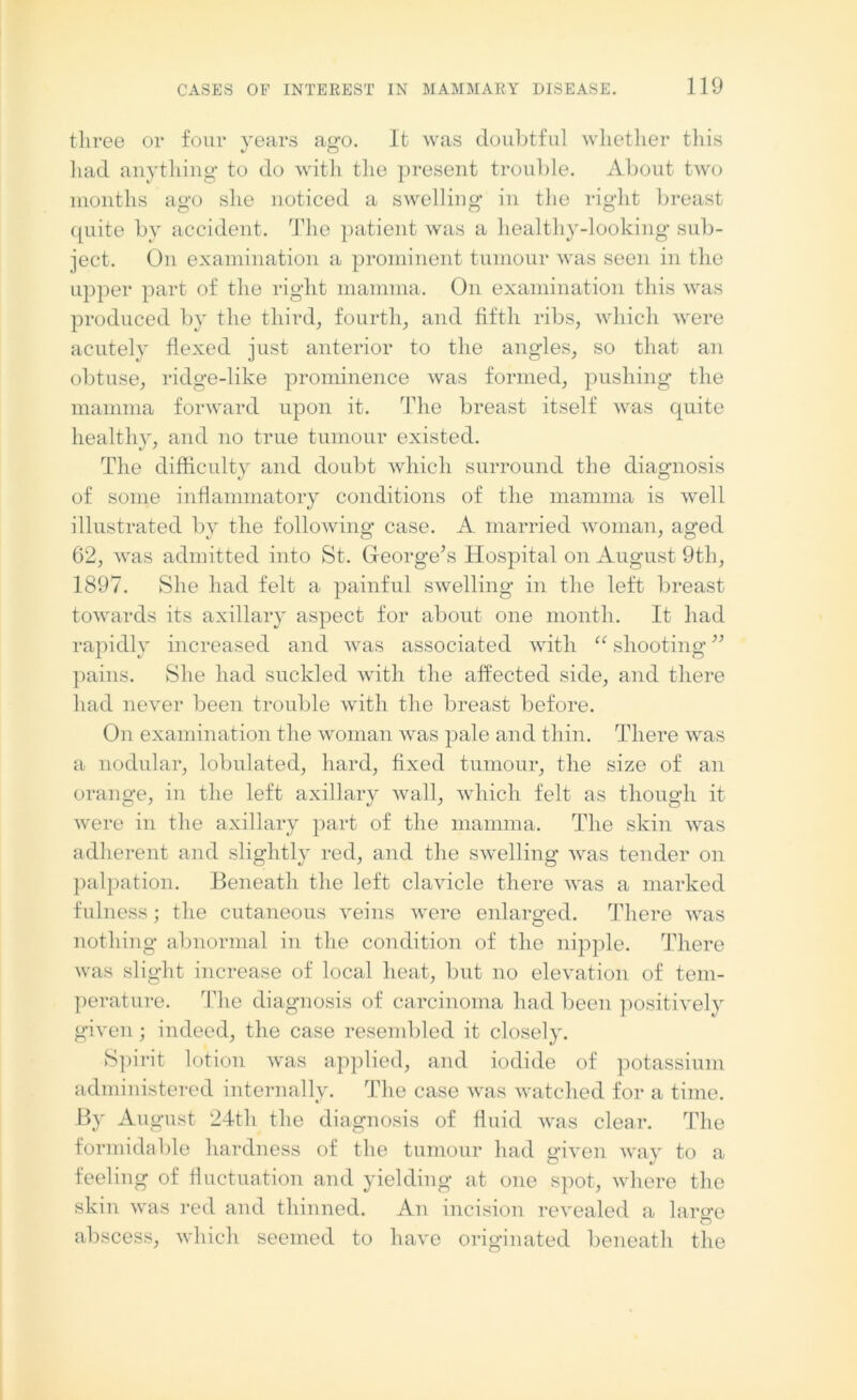 three or four years ag-o. It was doubtful whether this had anything to do with the present trouble. About two months ago she noticed a swelling in the right breast cpiite by accident. The patient was a healthy-looking sub- ject. On examination a prominent tumour was seen in the upper part of the right mamma. On examination this was produced by the third, fourth, and fifth ribs, which were acutely flexed just anterior to the angles, so that an obtuse, ridge-like prominence was formed, pushing the mamma forward upon it. The breast itself was quite healthy, and no true tumour existed. The difficulty and doubt which surround the diagnosis of some inflammatory conditions of the mamma is well illustrated by the following case. A married woman, aged 62, was admitted into St. George’s Hospital on August 9th, 1897. She had felt a painful swelling in the left breast towards its axillary aspect for about one month. It had rapidly increased and was associated with “ shooting ” pains. She had suckled with the affected side, and there had never been trouble with the breast before. On examination the woman was pale and thin. There was a nodular, lobulated, hard, fixed tumour, the size of an orange, in the left axillary wall, which felt as though it were in the axillary part of the mamma. The skin was adherent and slightly red, and the swelling was tender on palpation. Beneath the left clavicle there was a marked fulness; the cutaneous veins were enlarged. There was nothing abnormal in the condition of the nipple. There was slight increase of local heat, but no elevation of tem- perature. The diagnosis of carcinoma had been positively given; indeed, the case resembled it closely. Spirit lotion was applied, and iodide of potassium administered internally. The case was watched for a time. By August 24th the diagnosis of fluid was clear. The formidable hardness of the tumour had given way to a feeling of fluctuation and yielding at one spot, where the skin was red and thinned. An incision revealed a large abscess, which seemed to have originated beneath the